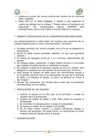 •    Coloque el cursor del mouse encima del nombre de su memoria
      USB y señálela.
 •    Haga click en el botón Detener, y espere a que aparezca el
      cuadro de diálogo que le indique: “Puede retirar el hardware con
      seguridad”.   (Es    indispensable    realizar  SIEMPRE     este
      procedimiento, para evitar dañar el puerto USB de su equipo).


 MANEJO E INSTALACIÓN DE UN VIDEOPROYECTOR/VIDEO BEAM

Los videoproyectores o video beam son equipos que requieren de un
cuidado especial para su buen funcionamiento y duración.

1. Se debe movilizar con mucho cuidado, con el fin de no golpearlo ni
   zarandearlo
2. Nunca se debe mover prendido; además, no hay que guardarlo
   caliente.
3. El tiempo de apagado oscila de 3 a 5 minutos, dependiendo del
   equipo.
4. No coloque hojas, cuadernos, ni algún objeto encima o a los lados
   que impidan la salida del aire y recaliente el equipo.
5. No coloque la tapa de la lámpara cuando no se va a utilizar, sino
   apáguelo o colóquelo en otra opción, de tal forma que no dé luz.
6. Para ajustar la imagen se debe hacer con movimientos suaves y
   en lo posible verificar que no se desconecte, ya que de lo contrario
   se daña y se bloquea el equipo, es decir, se demora en volver a
   dar imagen.
7. Revisar las conexiones con tiempo para evitar que se presenten
   contratiempos con los cables.

 INSTALACIÓN DE LOS EQUIPOS

     1. Colocar el equipo en el sitio que se ha previsto, y tratar de
        ubicarlo para la proyección.
     2. Instalar los cables de poder y VGA. Éste último se conecta al
        computador.
     3. Se enciende el videoproyector y luego el computador.
     4. Se ajusta la nitidez de la imagen y el tamaño.
     5. No se debe mover mucho, ni colocar elementos debajo ni
        encima del proyector. De igual forma, se recomienda no tener
        ninguna clase de líquido cerca al equipo.

 DESINSTALACIÓN
 