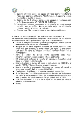 1. Oprimir el botón donde se apaga el video beam y sostenerlo
     hasta que aparezca el letrero: “Confirme que lo apaga”; en ese
     momento se suelta el botón.
  2. Esperar de 3 a 5 minutos para que se apague el ventilador, con
     el fin de desconectar LA FUENTE DE ENERGIA.
  3. Moverlo con cuidado y guardarlo en el estuche sin cerrarlo, para
     permitir que se enfríe. Nunca se debe dejar en el estuche
     cerrado cuando se encuentre caliente.
  4. Cuando esté frío, cerrar el estuche para evitar accidentes.


 HAGA UN REGISTRO CON LAS IMÁGENES DE SU MONITOR
Para obtener una impresión o fotografía del contenido de su monitor
en un momento dado (pantallazo), siga este procedimiento:
 • Defina la imagen que quiera guardar (por ejemplo una imagen de
    una conferencia o clase en su monitor)
 • Busque en la parte superior derecha un botón que se llama
    Impr Pant (en español) o print screen (en inglés) y presiónelo.
    Con esto ya tiene su imagen guardada temporalmente en el
    portapapeles.
 • Abra el editor de dibujo Paint siguiendo esta ruta:
    inicio/programas/accesorios/paint y haga doble clic.
 • Allí encontrará un lienzo o pantalla en blanco, en la cual quedará
    fijada la imagen recién tomada.
 • Ahora desplace el cursor al menú y seleccione en EDICIÓN, la
    opción PEGAR. Y listo!, tiene su imagen impresa.
 • Ahora proceda a guardarla. Desplace su cursor al menú y
    seleccione en ARCHIVO la opción GUARDAR.
 • En el cuadro de diálogo que aparece, póngale un nombre.
 • Si así lo desea, también puede definir el formato de la imagen.
    Por defecto estos quedan .BMP, sin embargo estos archivos son
    muy grandes. Se sugiere seleccionar ya sea un JPG o .GIFT
 • Este procedimiento lo puede hacer igual en un editor de texto o
    en unas presentaciones.
 • Éxitos
 