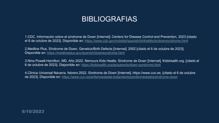 BIBLIOGRAFIAS
1. 1.CDC. Información sobre el síndrome de Down [Internet]. Centers for Disease Control and Prevention. 2023 [citado
el 6 de octubre de 2023]. Disponible en: https://www.cdc.gov/ncbddd/spanish/birthdefects/downsyndrome.html
2.
3. 2.Medline Plus. Síndrome de Down. Genetics/Birth Defects [Internet]. 2002 [citado el 6 de octubre de 2023];
Disponible en: https://medlineplus.gov/spanish/downsyndrome.html
4.
5. 3.Nina Powell-Hamilton, MD. Año 2022. Nemours Kids Healts. Síndrome de Down [Internet]. Kidshealth.org. [citado el
6 de octubre de 2023]. Disponible en: https://kidshealth.org/es/parents/down-syndrome.html
6.
7. 4.Clínica Universal Navarra. febrero 2022. Síndrome de Down [Internet]. https://www.cun.es. [citado el 6 de octubre
de 2023]. Disponible en: https://www.cun.es/enfermedades-tratamientos/enfermedades/sindrome-down
6/10/2023
 
