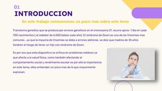 INTRODUCCION
Es por eso que esta diapositiva se enfoca en problemas médicos ya
que afecta a la salud física, como también afectando al
comportamiento social y rendimiento escolar es por ello la importancia
en este tema, ellos entienden un poco mas de lo que mayormente
expresan.
Transtorno genetico que se produce por errores geneticos en el cromosoma 21, ocurre aprox. 1 dia en cada
700 nacimientos ( al rededor de 6,000 bebes cada año). El sindrome de Down es una de las trisomias mas
comunes , ya que la mayoria de trisomias se deba a errores aletorias, se dice que madres de 35 años
tendran el riesgo de tener un hijo con sindrome de Down.
En este trabajo conoceremos un poco mas sobre este tema
 