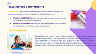 DIAGNOSTICO Y TRATAMIENTO
DIAGNOSTICO : Hay pruebas donde se pueden dectectar durante el embarazo la
pruebas de detencion es uno de ellos y las de diagnostico son otros :
● PRUEBAS DE DETENCION: Indica a la mujer si tiene riesgo menor o mayor de
estar afectado por el syndrome de Down.
● PRUEBAS DE DIAGNOSTICO: Detectan si el bebe tendra sindrome de Down o
no, pero implica mayor riesgo para la mama y el bebe.
TRATAMIENTO
Afección que dura toda la vida en la actualidad los servicios que proporciona
ayudan al bebe como a los niños con el síndrome de Down mejorando sus
capacidades físicas e intelectuales para que puedan desarrollar su máximo
potencial, que incluyen terapia (habla, ocupacional y física), generalmente es
ayudas se dan mediante programas de intervención temprana de cada estado
 