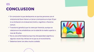 CONCLUSION
 En conclusion lo que destacamos es que las personas con el
sindrome de Down tienen un tercer cromosoma en el par 21 por
lo su limitacion en el desarrolo (motriz, cognitivo y fisico) es
comun.
 Transtorno genetico que no viene por herencia, aunque se
relaciona en las estadisticas con la edad de la madre superior o
mas de 35 años.
 No es una enfermedad aunque hay discapacidad cognitiva y
algunas veces hay retraso en lo que es el mcrecimiento.
 Debemos tener con ellos mucho cuidado.
 