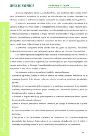 CONSEJERÍA DE EDUCACIÓN
                                                        Dirección General de Participación e Innovación Educativa


        Al amparo del programa Idiomas y Juventud se ofertan, para los idiomas inglés, francés y alemán,
plazas de profesorado acompañante del alumnado que realice las estancias formativas individuales en el
extranjero, a razón de un profesor o una profesora acompañante por cada grupo de 50 alumnos y alumnas.
        El profesorado acompañante debe tener destino en un centro docente público dependiente de la
Consejería de Educación. Puede solicitar su participación tanto el profesorado de lenguas extranjeras de los
Institutos de Educación Secundaria y Escuelas de Arte, como el profesorado que imparte áreas no lingüísticas
o módulos profesionales no lingüísticos en lengua extranjera. El profesorado de lenguas extranjeras que
solicite un país cuya lengua no es la que imparte, así como el profesorado del resto de áreas o materias,
deberá justificar documentalmente que tiene un conocimiento del idioma del país de destino equivalente, al
menos, a un B2, según el Marco Europeo de Referencia de las Lenguas.
        El profesorado acompañante tendrá cubiertos todos los gastos de alojamiento, manutención,
desplazamientos derivados de su participación en el programa, así como una indemnización por su trabajo.
        Cada profesor o profesora acompañante deberá elaborar al final de la estancia una breve memoria en
la que realizará una valoración de la actividad en su conjunto, reflexionará sobre la aportación de la misma a
su labor docente y comunicará las sugerencias que considere oportunas para mejorar el programa. Esta
memoria será remitida a la Delegación Provincial de la Consejería de Educación correspondiente en un plazo
no superior a un mes, una vez finalizada la estancia.
        Los profesores o profesoras acompañantes tendrán las siguientes funciones:
   a) Hacer el seguimiento, durante el tiempo de estancia, de aquellas actividades relacionadas con el
   proceso de formación de los alumnos y alumnas, así como orientarles y ayudarles en las actividades
   docentes.
   b) Colaborar con los responsables de la organización en la planificación y organización de las actividades
   culturales y extraescolares y actuar como guía del alumnado, junto a los monitores y monitoras, en las que
   se realicen durante el período de estancia.
   c) Supervisar el programa educativo y aportar sugerencias al profesorado del centro de destino, siguiendo
   los procedimientos habituales del mismo.
   d) Asistir al alumnado, junto con los monitores y monitoras, en todo tipo de incidencias que se puedan
   producir.
   e) Colaborar activamente, junto a los monitores y monitoras, en la resolución de conflictos que afecten a la
   convivencia.
   f) Participar en la toma de decisiones, que deberán ser consensuadas junto con el resto del personal
   acompañante. Las decisiones finales habrán de ser adoptadas colegiadamente entre el profesor o
   profesora acompañante y el «líder de grupo», teniendo en cuenta el ámbito de sus competencias.



                                                                                                                    99
 