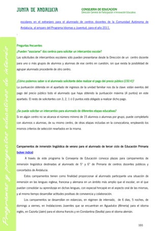 CONSEJERÍA DE EDUCACIÓN
                                                       Dirección General de Participación e Innovación Educativa


    escolares en el extranjero para el alumnado de centros docentes de la Comunidad Autónoma de
    Andalucía, al amparo del Programa Idiomas y Juventud, para el año 2011.
.


Preguntas frecuentes
¿Pueden “asociarse” dos centros para solicitar un intercambio escolar?
Las solicitudes de intercambios escolares sólo pueden presentarse desde la Dirección de un centro docente
para uno o más grupos de alumnos y alumnas de ese centro en cuestión, sin que exista la posibilidad de
agrupar alumnado procedente de otro centro.


¿Cómo podemos saber si el alumnado solicitante debe realizar el pago del precio público (150 €)?
La puntuación obtenida en el apartado de ingresos de la unidad familiar nos da la clave: están exentos del
pago del precio público todo el alumnado que haya obtenido la puntuación máxima (4 puntos) en este
apartado. El resto de solicitantes con 3, 2, 1 ó 0 puntos está obligado a realizar dicho pago.


¿Se puede solicitar un intercambio para alumnado de diferentes etapas educativas?
Si en algún centro no se alcanza el número mínimo de 15 alumnos o alumnas por grupo, puede completarlo
con alumnos o alumnas, de su mismo centro, de otras etapas incluidas en la convocatoria, empleando los
mismos criterios de selección reseñados en la misma.




Campamentos de inmersión lingüística de verano para el alumnado de tercer ciclo de Educación Primaria
(volver índice)
       A través de este programa la Consejería de Educación convoca plazas para campamentos de
inmersión lingüística destinadas al alumnado de 5º y 6º de Primaria de centros docentes públicos y
concertados de Andalucía.
      Estos campamentos tienen como finalidad proporcionar al alumnado participante una situación de
inmersión en las lenguas inglesa, francesa y alemana en un ámbito más amplio que el escolar, en el que
puedan consolidar su aprendizaje en dichas lenguas, con especial hincapié en el aspecto oral de las mismas,
y al mismo tiempo desarrollar actitudes positivas de convivencia y colaboración.
      Los campamentos se desarrollan en estancias, en régimen de internado, de 6 días, 5 noches, de
domingo a viernes, en Instalaciones Juveniles que se encuentran en Aguadulce (Almería) para el idioma
inglés, en Cazorla (Jaén) para el idioma francés y en Constantina (Sevilla) para el idioma alemán.



                                                                                                                   101
 