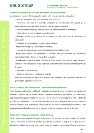 CONSEJERÍA DE EDUCACIÓN
                                                       Dirección General de Participación e Innovación Educativa


¿Cuáles son las actividades que se pueden realizar en las asociaciones escolares?
Las asociaciones escolares Comenius pueden realizar, entre otras, las siguientes actividades:
        •reuniones del proyecto entre todos los centros de la asociación;
        •intercambios del personal y alumnado participante en las actividades del proyecto (p. ej.
        intercambio de profesorado, visitas de estudio, intercambios de estudiantes);
        •intercambio de experiencias y buenas prácticas con centros asociados en el extranjero;
        •trabajo sobre el terreno, investigación para el proyecto;
        •redacción, publicación y difusión de documentación relacionada con las actividades de
        cooperación;
        •producción de objetos técnicos, pinturas, objetos artísticos;
         •representaciones (p. ej. obras teatrales, musicales);
         •organización de exposiciones, producción y difusión de material informativo;
         •preparación lingüística de profesorado y alumnado para que adquieran las competencias
        necesarias en el o los idiomas de trabajo de la asociación;
         •cooperación con otros proyectos centrados en temas similares (incluidas las redes Comenius),
        asistiendo a los eventos de las redes, si procede, o intercambiando experiencias con otros centros de
        la región;
        •actividades de autoevaluación;
        •difusión de experiencias y resultados del proyecto.
        El alumnado debería poder participar en todas las fases del proyecto, así como en las actividades de
        planificación, organización y evaluación.


¿Cuál es la diferencia entre las asociaciones Comenius Multilaterales y bilaterales?
En las Asociaciones Comenius multilaterales participan centros de al menos tres países. Las asociaciones
bilaterales Comenius sólo se pueden dedicar a proyectos lingüísticos que incluyan dos intercambios
recíprocos de clases de al menos 10 días cada uno y en los que participe alumnado de al menos 12 años de
edad. En las multilaterales es necesaria la implicación de al menos tres centros de tres nacionalidades
europeas mientras que en las bilaterales solo es necesario otro centro europeo además del andaluz. Todas
las asociaciones escolares Comenius que se aprueben tendrán un periodo de vigencia de dos años.


¿Cuáles son las ventajas de una asociación bilateral Comenius?
Con las asociaciones bilaterales Comenius se fomenta el uso de todas las lenguas oficiales de la Unión
Europea, permitiendo al alumnado practicar sus idiomas y aprender la lengua de un país asociado.
Normalmente utilizan una tercera lengua como lengua de trabajo y comunicación. Durante el proyecto,

                                                                                                                   106
 