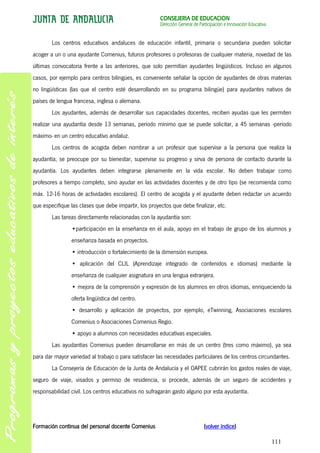 CONSEJERÍA DE EDUCACIÓN
                                                       Dirección General de Participación e Innovación Educativa


        Los centros educativos andaluces de educación infantil, primaria o secundaria pueden solicitar
acoger a un o una ayudante Comenius, futuros profesores o profesoras de cualquier materia, novedad de las
últimas convocatoria frente a las anteriores, que solo permitían ayudantes lingüísticos. Incluso en algunos
casos, por ejemplo para centros bilingües, es conveniente señalar la opción de ayudantes de otras materias
no lingüísticas (las que el centro esté desarrollando en su programa bilingüe) para ayudantes nativos de
países de lengua francesa, inglesa o alemana.
        Los ayudantes, además de desarrollar sus capacidades docentes, reciben ayudas que les permiten
realizar una ayudantía desde 13 semanas, período mínimo que se puede solicitar, a 45 semanas -período
máximo- en un centro educativo andaluz.
        Los centros de acogida deben nombrar a un profesor que supervise a la persona que realiza la
ayudantía, se preocupe por su bienestar, supervise su progreso y sirva de persona de contacto durante la
ayudantía. Los ayudantes deben integrarse plenamente en la vida escolar. No deben trabajar como
profesores a tiempo completo, sino ayudar en las actividades docentes y de otro tipo (se recomienda como
máx. 12-16 horas de actividades escolares). El centro de acogida y el ayudante deben redactar un acuerdo
que especifique las clases que debe impartir, los proyectos que debe finalizar, etc.
        Las tareas directamente relacionadas con la ayudantía son:
                •participación en la enseñanza en el aula, apoyo en el trabajo de grupo de los alumnos y
                enseñanza basada en proyectos.
                • introducción o fortalecimiento de la dimensión europea.
                • aplicación del CLIL (Aprendizaje integrado de contenidos e idiomas) mediante la
                enseñanza de cualquier asignatura en una lengua extranjera.
                • mejora de la comprensión y expresión de los alumnos en otros idiomas, enriqueciendo la
                oferta lingüística del centro.
                • desarrollo y aplicación de proyectos, por ejemplo, eTwinning, Asociaciones escolares
                Comenius o Asociaciones Comenius Regio.
                • apoyo a alumnos con necesidades educativas especiales.
        Las ayudantías Comenius pueden desarrollarse en más de un centro (tres como máximo), ya sea
para dar mayor variedad al trabajo o para satisfacer las necesidades particulares de los centros circundantes.
        La Consejería de Educación de la Junta de Andalucía y el OAPEE cubrirán los gastos reales de viaje,
seguro de viaje, visados y permiso de residencia, si procede, además de un seguro de accidentes y
responsabilidad civil. Los centros educativos no sufragarán gasto alguno por esta ayudantía.




Formación continua del personal docente Comenius                              (volver índice)

                                                                                                                   111
 