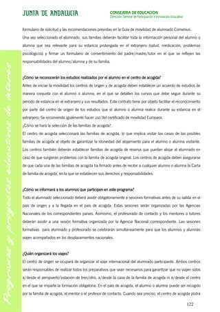 CONSEJERÍA DE EDUCACIÓN
                                                       Dirección General de Participación e Innovación Educativa


formulario de solicitud y las recomendaciones previstas en la Guía de movilidad de alumnado Comenius.
Una vez seleccionado el alumnado, sus familias deberán facilitar toda la información personal del alumno o
alumna que sea relevante para su estancia prolongada en el extranjero (salud, medicación, problemas
psicológicos) y firmar un formulario de consentimiento del padre/madre/tutor en el que se reflejen las
responsabilidades del alumno/alumna y de su familia.


¿Cómo se reconocerán los estudios realizados por el alumno en el centro de acogida?
Antes de iniciar la movilidad los centros de origen y de acogida deben establecer un acuerdo de estudios de
manera conjunta con el alumno o alumna, en el que se detallen los cursos que debe seguir durante su
período de estancia en el extranjero y sus resultados. Este contrato tiene por objeto facilitar el reconocimiento
por parte del centro de origen de los estudios que el alumno o alumna realice durante su estancia en el
extranjero. Se recomienda igualmente hacer uso del certificado de movilidad Europass.
¿Cómo se hará la selección de las familias de acogida?.
El centro de acogida seleccionará las familias de acogida, lo que implica visitar las casas de las posibles
familias de acogida al objeto de garantizar la idoneidad del alojamiento para el alumno o alumna visitante.
Los centros también deberán establecer familias de acogida de reserva que puedan alojar al alumnado en
caso de que surgieran problemas con la familia de acogida original. Los centros de acogida deben asegurarse
de que cada una de las familias de acogida ha firmado antes de recibir a cualquier alumno o alumna la Carta
de familia de acogida, en la que se establecen sus derechos y responsabilidades.


¿Cómo se informará a los alumnos que participen en este programa?
Todo el alumnado seleccionado deberá asistir obligatoriamente a sesiones formativas antes de su salida en el
país de origen y a la llegada en el país de acogida. Estas sesiones serán organizadas por las Agencias
Nacionales de los correspondientes países. Asimismo, el profesorado de contacto y los mentores o tutores
deberán asistir a una sesión formativa organizada por la Agencia Nacional correspondiente. Las sesiones
formativas para alumnado y profesorado se celebrarán simultáneamente para que los alumnos y alumnas
viajen acompañados en los desplazamientos nacionales.


¿Quién organizará los viajes?
El centro de origen se ocupará de organizar el viaje internacional del alumnado participante. Ambos centros
serán responsables de realizar todos los preparativos que sean necesarios para garantizar que no viajen solos
a/desde el aeropuerto/estación de tren/otro, a/desde la casa de la familia de acogida ni a/desde el centro
en el que se imparte la formación obligatoria. En el país de acogida, el alumno o alumna puede ser recogido
por la familia de acogida, el mentor o el profesor de contacto. Cuando sea preciso, el centro de acogida podrá

                                                                                                                   122
 