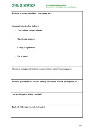 CONSEJERÍA DE EDUCACIÓN
                                                Dirección General de Participación e Innovación Educativa



Students’ grouping (individual / pair / group work)




Communication teacher-students:

       Tone, volume and pace of voice



       Questioning technique



       Clarity of explanation



       Use of board




Classroom management (noise level, interruptions, teacher’s scanning, etc.):




Students’ general attitude towards learning (motivation, interest, participation, etc.)




How are disruptive students handled?




Textbook (title, type, characteristics, etc.)




                                                                                                            147
 