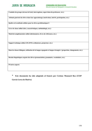 CONSEJERÍA DE EDUCACIÓN
                                                             Dirección General de Participación e Innovación Educativa


Conduite du groupe (niveau de bruit, interruptions, supervision du professeur, etc.):


Attitude générale des élèves dans leur apprentissage (motivation, intérêt, participation, etc.):


Quelle est la méthode utilisée pour les élèves problématiques?:


Livre de classe utilisé (titre, caractéristiques, méthodologie, etc.):


Matériel complémentaire utilisé (dictionnaires, livres de références, etc.):




Support technique utilisé (CD, DVD, ordinateurs, projecteur, etc.):



Dans les classes bilingues, utilisation de la langue espagnole et langue étrangère (proportion, changements, etc.):



Besoins linguistiques urgents des élèves (prononciation, grammaire, vocabulaire, etc.)



D’autres aspects




     *    Este documento ha sido adaptado al francés por Corinne Mounard Rea (CEIP
     García Lorca de Huelva)




                                                                                                                         150
 