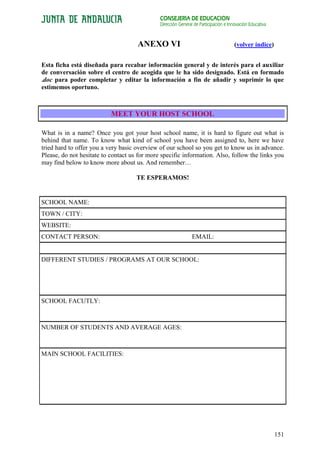 CONSEJERÍA DE EDUCACIÓN
                                              Dirección General de Participación e Innovación Educativa


                                     ANEXO VI                                        (volver índice)


Esta ficha está diseñada para recabar información general y de interés para el auxiliar
de conversación sobre el centro de acogida que le ha sido designado. Está en formado
.doc para poder completar y editar la información a fin de añadir y suprimir lo que
estimemos oportuno.



                           MEET YOUR HOST SCHOOL

What is in a name? Once you got your host school name, it is hard to figure out what is
behind that name. To know what kind of school you have been assigned to, here we have
tried hard to offer you a very basic overview of our school so you get to know us in advance.
Please, do not hesitate to contact us for more specific information. Also, follow the links you
may find below to know more about us. And remember…

                                     TE ESPERAMOS!


SCHOOL NAME:
TOWN / CITY:
WEBSITE:
CONTACT PERSON:                                                EMAIL:


DIFFERENT STUDIES / PROGRAMS AT OUR SCHOOL:




SCHOOL FACUTLY:



NUMBER OF STUDENTS AND AVERAGE AGES:



MAIN SCHOOL FACILITIES:




                                                                                                          151
 