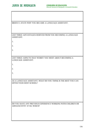 CONSEJERÍA DE EDUCACIÓN
                                Dirección General de Participación e Innovación Educativa




BRIEFLY, STATE WHY YOU BECAME A LANGUAGE ASSISTANT:




LIST THREE ADVANTAGES DERIVED FROM YOU BECOMING A LANGUAGE
ASSISTANT:

1.

2.

3.



LIST THREE ASPECTS THAT WORRY YOU MOST ABOUT BECOMING A
LANGUAGE ASSISTANT:

1.

2.

3.



AS A LANGUAGE ASSISTANT, WHAT DO YOU THINK IS THE BEST YOU CAN
OFFER YOUR HOST SCHOOL?




DO YOU HAVE ANY PREVIOUS EXPERIENCE WORKING WITH CHILDREN OR
ADOLESCENTS?: IF SO, WHICH?




                                                                                            156
 