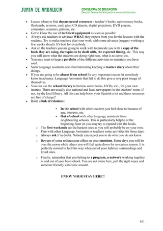CONSEJERÍA DE EDUCACIÓN
                                        Dirección General de Participación e Innovación Educativa


Locate where to find departmental resources - teacher’s books, uplementary books,
flashcards, scissors, card, glue, CD players, digital projectors, DVD players,
computers, scanners, printers, etc.
Get to know the use of technical equipment as soon as possible
Always ask teachers in advance WHAT they expect from you for the lessons with the
students. Try to make teachers plan your work with some advance (suggest working a
few weeks ahead). It's best for everybody.
Ask all the teachers you are going to work with to provide you with a copy of the
book they are using, the topics to be dealt with, the expected timing, etc. This way
you will know what the students are doing right now, what is to come, etc.
You may want to keep a portfolio of the different activities or materials you have
used.
Some language assistants also find interesting keeping a teacher diary about their
doings.
If you are going to be absent from school for any important reason let somebody
know in advance. Language Assistants that fail to do this give a very poor image of
themselves.
You can use the school library to borrow some books, DVDs, etc., for your own
interest. There are usually also national and local newspapers in the teachers' room. If
not, try the local library. All this can help boost your Spanish a lot and these resources
are free of charge!!
Build a link of relations:

                     In the school with other teachers you feel close to because of
                      age, interests, etc.
                   Out of school with other language assistants from
                      neighbouring schools. This is particularly helpful at the
                      beginning, later on you may try to expand with the locals.
   o   The first weekends are the hardest ones as you will probably be on your own.
       Plan with other Language Assistants or teachers some activities for those days.
   o   Always ask if in doubt. Nobody can expect you to do what you do not know.
   o   Beware of some rollercoaster effect on your emotions. Some days you will be
       over the moon while others you will feel quite down for no certain reason. It is
       perfectly normal to feel this way when out of your habitual surroundings and
       loved ones.
   o   Finally, remember that you belong to a program, a network working together
       in and out of your host school. You are not alone here, pull the right ropes and
       someone friendly will come around.


                       ENJOY YOUR STAY HERE!!




                                                                                                    161
 