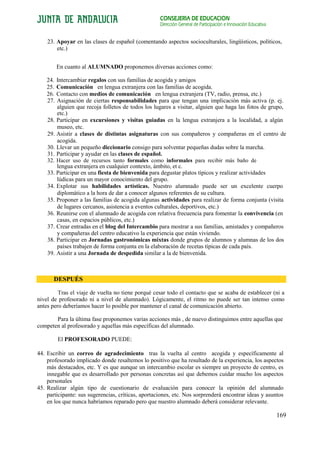 CONSEJERÍA DE EDUCACIÓN
                                                    Dirección General de Participación e Innovación Educativa


    23. Apoyar en las clases de español (comentando aspectos socioculturales, lingüísticos, políticos,
        etc.)


        En cuanto al ALUMNADO proponemos diversas acciones como:

    24. Intercambiar regalos con sus familias de acogida y amigos
    25. Comunicación en lengua extranjera con las familias de acogida.
    26. Contacto con medios de comunicación en lengua extranjera (TV, radio, prensa, etc.)
    27. Asignación de ciertas responsabilidades para que tengan una implicación más activa (p. ej.
        alguien que recoja folletos de todos los lugares a visitar, alguien que haga las fotos de grupo,
        etc.)
    28. Participar en excursiones y visitas guiadas en la lengua extranjera a la localidad, a algún
        museo, etc.
    29. Asistir a clases de distintas asignaturas con sus compañeros y compañeras en el centro de
        acogida.
    30. Llevar un pequeño diccionario consigo para solventar pequeñas dudas sobre la marcha.
    31. Participar y ayudar en las clases de español.
    32. Hacer uso de recursos tanto formales como informales para recibir más baño de
        lengua extranjera en cualquier contexto, ámbito, et c.
    33. Participar en una fiesta de bienvenida para degustar platos típicos y realizar actividades
        lúdicas para un mayor conocimiento del grupo.
    34. Explotar sus habilidades artísticas. Nuestro alumnado puede ser un excelente cuerpo
        diplomático a la hora de dar a conocer algunos referentes de su cultura.
    35. Proponer a las familias de acogida algunas actividades para realizar de forma conjunta (visita
        de lugares cercanos, asistencia a eventos culturales, deportivos, etc.)
    36. Reunirse con el alumnado de acogida con relativa frecuencia para fomentar la convivencia (en
        casas, en espacios públicos, etc.)
    37. Crear entradas en el blog del Intercambio para mostrar a sus familias, amistades y compañeros
        y compañeras del centro educativo la experiencia que están viviendo.
    38. Participar en Jornadas gastronómicas mixtas donde grupos de alumnos y alumnas de los dos
        países trabajen de forma conjunta en la elaboración de recetas típicas de cada país.
    39. Asistir a una Jornada de despedida similar a la de bienvenida.



       DESPUÉS

         Tras el viaje de vuelta no tiene porqué cesar todo el contacto que se acaba de establecer (ni a
nivel de profesorado ni a nivel de alumnado). Lógicamente, el ritmo no puede ser tan intenso como
antes pero deberíamos hacer lo posible por mantener el canal de comunicación abierto.

       Para la última fase proponemos varias acciones más , de nuevo distinguimos entre aquellas que
competen al profesorado y aquellas más específicas del alumnado.

        El PROFESORADO PUEDE:

44. Escribir un correo de agradecimiento tras la vuelta al centro acogida y específicamente al
    profesorado implicado donde resaltemos lo positivo que ha resultado de la experiencia, los aspectos
    más destacados, etc. Y es que aunque un intercambio escolar es siempre un proyecto de centro, es
    innegable que es desarrollado por personas concretas así que debemos cuidar mucho los aspectos
    personales
45. Realizar algún tipo de cuestionario de evaluación para conocer la opinión del alumnado
    participante: sus sugerencias, críticas, aportaciones, etc. Nos sorprenderá encontrar ideas y asuntos
    en los que nunca habríamos reparado pero que nuestro alumnado deberá considerar relevante.

                                                                                                                169
 