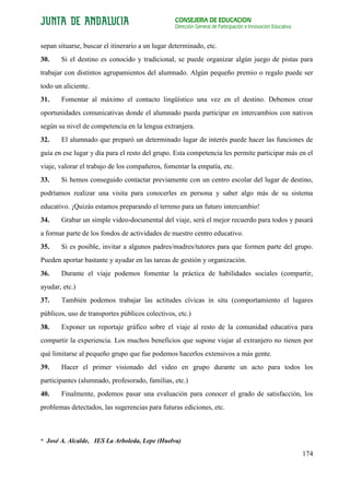 CONSEJERÍA DE EDUCACIÓN
                                                 Dirección General de Participación e Innovación Educativa


sepan situarse, buscar el itinerario a un lugar determinado, etc.
30.    Si el destino es conocido y tradicional, se puede organizar algún juego de pistas para
trabajar con distintos agrupamientos del alumnado. Algún pequeño premio o regalo puede ser
todo un aliciente.
31.    Fomentar al máximo el contacto lingüístico una vez en el destino. Debemos crear
oportunidades comunicativas donde el alumnado pueda participar en intercambios con nativos
según su nivel de competencia en la lengua extranjera.
32.    El alumnado que preparó un determinado lugar de interés puede hacer las funciones de
guía en ese lugar y día para el resto del grupo. Esta competencia les permite participar más en el
viaje, valorar el trabajo de los compañeros, fomentar la empatía, etc.
33.    Si hemos conseguido contactar previamente con un centro escolar del lugar de destino,
podríamos realizar una visita para conocerles en persona y saber algo más de su sistema
educativo. ¡Quizás estamos preparando el terreno para un futuro intercambio!
34.    Grabar un simple video-documental del viaje, será el mejor recuerdo para todos y pasará
a formar parte de los fondos de actividades de nuestro centro educativo.
35.    Si es posible, invitar a algunos padres/madres/tutores para que formen parte del grupo.
Pueden aportar bastante y ayudar en las tareas de gestión y organización.
36.    Durante el viaje podemos fomentar la práctica de habilidades sociales (compartir,
ayudar, etc.)
37.    También podemos trabajar las actitudes cívicas in situ (comportamiento el lugares
públicos, uso de transportes públicos colectivos, etc.)
38.    Exponer un reportaje gráfico sobre el viaje al resto de la comunidad educativa para
compartir la experiencia. Los muchos beneficios que supone viajar al extranjero no tienen por
qué limitarse al pequeño grupo que fue podemos hacerlos extensivos a más gente.
39.    Hacer el primer visionado del video en grupo durante un acto para todos los
participantes (alumnado, profesorado, familias, etc.)
40.    Finalmente, podemos pasar una evaluación para conocer el grado de satisfacción, los
problemas detectados, las sugerencias para futuras ediciones, etc.



* José A. Alcalde, IES La Arboleda, Lepe (Huelva)

                                                                                                             174
 