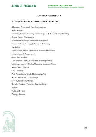 CONSEJERÍA DE EDUCACIÓN
                                               Dirección General de Participación e Innovación Educativa




                                 CONTENT SUBJECTS

TOWARDS AN ALTERNATIVE CURRICULUM A-Z

Adventure, Art, Animal Care, Anthropology
Ballet, Beauty
Creativity, Cinema, Cooking, Criminology, C. P. R., Confidence Building
Drama, Dance, Development
Experiments, Ecology, Emotional Intelligence
Future, Fashion, Feelings, Folklore, Fish Farming
Gardening
Heart Matters, Health, Humanism, Humour, Handcrafts
Imagination, Ideolougy, Ideals
Jokes, Jam Sessions
Life Lessons, Library, Life events, Lifelong learning
Minorities, Memory, Mytks, Managing situations, Magic
Nature Walks, NGO’s
Oral Tradition
Past, Philanthropic Work, Photography, Pop
Recite, Race, Rock, Relationships
Speech, Sensitivity, Stories
Travels, Thinking, Therapies, Teambuilding
Visions
Walks and Trails
Zoology (human)




                                                                                                           188
 