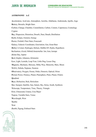 CONSEJERÍA DE EDUCACIÓN
                                                  Dirección General de Participación e Innovación Educativa




ASTRONOMY A-Z

Acceleration, Acid rain, Atmosphere, Aerolite, Aldebaran, Andromeda, Apollo, Argo
Battery, Borealis, Bright Stars
Carbon, Change, Chamber, Constellation, Carbon, Comets, Copernicus, Cosmology
Cygnus
Day, Dispersion, Distortion, Dwarfs, Dust, Deneb, Distillation
Earth, Eclipse, Einstein, Energy
Factor, Fireball, Flare Stars, Fouccault
Galaxy, Galactic Coordinates, Gravitation, Gas, Great Bear
Halley’s Comet, Hydrogen, Helium, Hubble EP, Hydra, Hypothesis
Inclination, (Axial, Orbital) Insterstellar. Ion, Iron, Isotope
Julian Day, Jupiter
Keel, Kepler, Johannes, Kilometre
Law, Light, Leonids, Leap Year, Little Dog, Lesser Dog
Magnetic, Mechanic, Mercury, Milky Way, Meteorite, Mars, Moon
NASA, Nebula, Neptune, Neutron
Observatory, Oxygen, Ozone, Order, Osmosis, Optical, Orion
Period, Power, Potency, Planet, Planisphere, Pluto, Planet, Polaris
Quadrant
Rays, Refraction, Rule, Reticulum
Star, Sunspot, Satellite, Sun, Saturn, Sky, Sirius, South, Synthesis
Telescope, Temperature, Time, Theory, Triangle
Unit, Ultrasound, Uranus, Ursa Major
Vapour, Variable Stars, Venus
Wavelength, West
Xanthe
Year
Zenith, Zigzag, Zodiacal Stars




                                                                                                              190
 