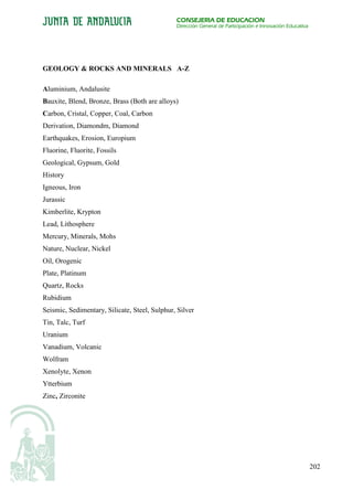 CONSEJERÍA DE EDUCACIÓN
                                               Dirección General de Participación e Innovación Educativa




GEOLOGY & ROCKS AND MINERALS A-Z

Aluminium, Andalusite
Bauxite, Blend, Bronze, Brass (Both are alloys)
Carbon, Cristal, Copper, Coal, Carbon
Derivation, Diamondm, Diamond
Earthquakes, Erosion, Europium
Fluorine, Fluorite, Fossils
Geological, Gypsum, Gold
History
Igneous, Iron
Jurassic
Kimberlite, Krypton
Lead, Lithosphere
Mercury, Minerals, Mohs
Nature, Nuclear, Nickel
Oil, Orogenic
Plate, Platinum
Quartz, Rocks
Rubidium
Seismic, Sedimentary, Silicate, Steel, Sulphur, Silver
Tin, Talc, Turf
Uranium
Vanadium, Volcanic
Wolfram
Xenolyte, Xenon
Ytterbium
Zinc, Zirconite




                                                                                                           202
 
