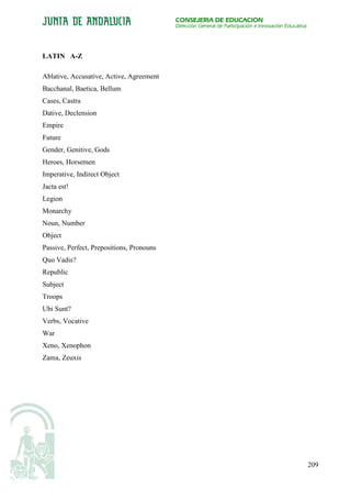 CONSEJERÍA DE EDUCACIÓN
                                           Dirección General de Participación e Innovación Educativa




LATIN A-Z

Ablative, Accusative, Active, Agreement
Bacchanal, Baetica, Bellum
Cases, Castra
Dative, Declension
Empire
Future
Gender, Genitive, Gods
Heroes, Horsemen
Imperative, Indirect Object
Jacta est!
Legion
Monarchy
Noun, Number
Object
Passive, Perfect, Prepositions, Pronouns
Quo Vadis?
Republic
Subject
Troops
Ubi Sunt?
Verbs, Vocative
War
Xeno, Xenophon
Zama, Zeuxis




                                                                                                       209
 