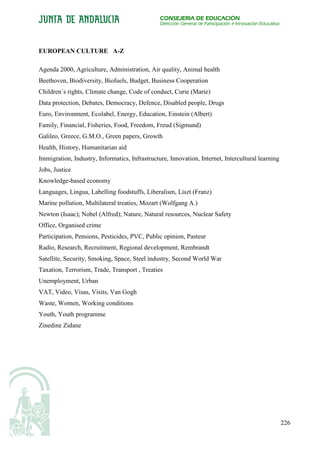 CONSEJERÍA DE EDUCACIÓN
                                                Dirección General de Participación e Innovación Educativa




EUROPEAN CULTURE A-Z

Agenda 2000, Agriculture, Administration, Air quality, Animal health
Beethoven, Biodiversity, Biofuels, Budget, Business Cooperation
Children´s rights, Climate change, Code of conduct, Curie (Marie)
Data protection, Debates, Democracy, Defence, Disabled people, Drugs
Euro, Environment, Ecolabel, Energy, Education, Einstein (Albert)
Family, Financial, Fisheries, Food, Freedom, Freud (Sigmund)
Galileo, Greece, G.M.O., Green papers, Growth
Health, History, Humanitarian aid
Immigration, Industry, Informatics, Infrastructure, Innovation, Internet, Intercultural learning
Jobs, Justice
Knowledge-based economy
Languages, Lingua, Labelling foodstuffs, Liberalism, Liszt (Franz)
Marine pollution, Multilateral treaties, Mozart (Wolfgang A.)
Newton (Isaac); Nobel (Alfred); Nature, Natural resources, Nuclear Safety
Office, Organised crime
Participation, Pensions, Pesticides, PVC, Public opinion, Pasteur
Radio, Research, Recruitment, Regional development, Rembrandt
Satellite, Security, Smoking, Space, Steel industry, Second World War
Taxation, Terrorism, Trade, Transport , Treaties
Unemployment, Urban
VAT, Video, Visas, Visits, Van Gogh
Waste, Women, Working conditions
Youth, Youth programme
Zinedine Zidane




                                                                                                            226
 