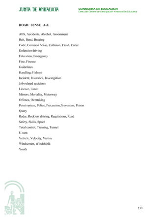 CONSEJERÍA DE EDUCACIÓN
                                              Dirección General de Participación e Innovación Educativa




ROAD SENSE A-Z

ABS, Accidents, Alcohol, Assessment
Belt, Bend, Braking
Code, Common Sense, Collision, Crash, Curve
Defensive driving
Education, Emergency
Fine, Finesse
Guidelines
Handling, Helmet
Incident, Insurance, Investigation
Job-related accidents
Licence, Limit
Mirrors, Mortality, Motorway
Offence, Overtaking
Point system, Police, Precaution,Prevention, Prison
Query
Radar, Reckless driving, Regulations, Road
Safety, Skills, Speed
Total control, Training, Tunnel
U-turn
Vehicle, Velocity, Victim
Windscreen, Windshield
Youth




                                                                                                          230
 