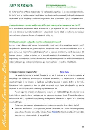 CONSEJERÍA DE EDUCACIÓN
                                                        Dirección General de Participación e Innovación Educativa


En el año “cero” se certificará al coordinador y al profesorado que participa en la preparación de materiales.
En el año “uno” se certificará sólo al coordinador o coordinadora y sólo profesorado de áreas lingüísticas que
imparte a los grupos bilingües y al de áreas no lingüísticas o MPNL que imparten a grupos bilingües en la L2.


¿Hay que terminar por completo la elaboración del Currículo Integrado de las Lenguas en el año “cero”?
No es estrictamente indispensable, pero sí recomendable ya que a partir del año “uno”, la atención se centra
más en la atención al alumnado, la elaboración y utilización del material AICLE, en realizar los cambios que
se consideren oportunos en el proyecto lingüístico de centro, etc.


Si no hay alumnado aún, ¿qué pueden hacer los auxiliares de conversación?
Lo mejor es que colaboren en la preparación de materiales y en la mejora de la competencia lingüística en L2
del profesorado. Además de esto, pueden ayudar a ambientar el centro escolar con cartelería en el aula o
zonas comunes, a iniciar la “inmersión lingüística” con su presencia en el centro, usando expresiones del
lenguaje cotidiano y realizar su trabajo con el alumnado ayudando al profesorado de L2 en los ámbitos
lingüísticos y sociolingüísticos, didáctico e intercultural. Es importante planificar con antelación el trabajo que
deben realizar para que en todo momento sepan qué tienen que hacer y no sentirse infrautilizados.




Centros con modalidad bilingüe en año 1                                           (volver índice)
        Ha llegado la hora de la verdad. Después de un año 0 dedicado a la formación lingüística y
metodológica del profesorado, a la creación de materiales, en definitiva, a la preparación de la modalidad
educativa bilingüe, el año 1 supone la llegada del alumnado y la puesta en práctica de todo lo elaborado.
Lógicamente, habrá desajustes y todo no saldrá exactamente como había sido planeado, por eso la
capacidad de reacción y de adaptación es muy importante en este año.
        Pueden seguir los contactos con otros centros escolares con modalidad bilingüe del entorno o bien a
través de la red para ahondar en cuestiones que aún quedan por terminar o definir. El trabajo formativo no
termina con el año 0, seguirá siendo importante y estará presente durante toda la vigencia de la modalidad
educativa bilingüe.
        Destacamos ahora algunas actuaciones más específicas que se pueden desarrollar en el año 1:
        Informar a la Comunidad Escolar (alumnado, familias, profesorado, etc.) de las cuestiones generales
        y específicas referidas a la modalidad bilingüe. (Véase ANEXO I Planificación anual (por trimestres) de
        las actuaciones más importantes de la modalidad)




                                                                                                                    23
 