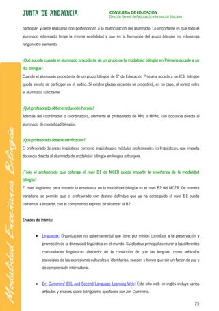 CONSEJERÍA DE EDUCACIÓN
                                                      Dirección General de Participación e Innovación Educativa


participar, y debe realizarse con posterioridad a la matriculación del alumnado. Lo importante es que todo el
alumnado interesado tenga la misma posibilidad y que en la formación del grupo bilingüe no intervenga
ningún otro elemento.


¿Qué sucede cuando el alumnado procedente de un grupo de la modalidad bilingüe en Primaria accede a un
IES bilingüe?
Cuando el alumnado procedente de un grupo bilingüe de 6º de Educación Primaria accede a un IES bilingüe
queda exento de participar en el sorteo. Si existen plazas vacantes se procederá, en su caso, al sorteo entre
el alumnado solicitante.


¿Qué profesorado obtiene reducción horaria?
Además del coordinador o coordinadora, olamente el profesorado de ANL o MPNL con docencia directa al
alumnado de modalidad bilingüe.


¿Qué profesorado obtiene certificación?
El profesorado de áreas lingüísticas como no lingüísticas o módulos profesionales no lingüísticos, que imparta
docencia directa al alumnado de modalidad bilingüe en lengua extranjera.


¿Todo el profesorado que obtenga el nivel B1 de MCER puede impartir la enseñanza de la modalidad
bilingüe?
El nivel lingüístico para impartir la enseñanza en la modalidad bilingüe es el nivel B2 del MCER. De manera
transitoria se permite que el profesorado con destino definitivo que ya ha conseguido el nivel B1 pueda
comenzar a impartir, con el compromiso expreso de alcanzar el B2.


Enlaces de interés:


            Linguapax: Organización no gubernamental que tiene por misión contribuir a la preservación y
            promoción de la diversidad lingüística en el mundo. Su objetivo principal es reunir a las diferentes
            comunidades lingüísticas alrededor de la convicción de que las lenguas, como vehículos
            esenciales de las expresiones culturales e identitarias, pueden y tienen que ser un factor de paz y
            de comprensión intercultural.


            Dr. Cummins' ESL and Second Language Learning Web: Este sitio web en inglés incluye varios
            artículos y enlaces sobre bilingüismo aportados por Jim Cummins.

                                                                                                                  25
 