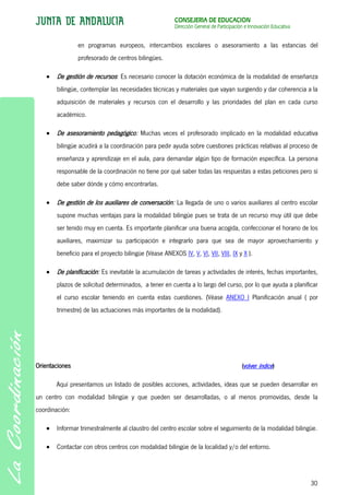 CONSEJERÍA DE EDUCACIÓN
                                                        Dirección General de Participación e Innovación Educativa


                en programas europeos, intercambios escolares o asesoramiento a las estancias del
                profesorado de centros bilingües.

        De gestión de recursos: Es necesario conocer la dotación económica de la modalidad de enseñanza
        bilingüe, contemplar las necesidades técnicas y materiales que vayan surgiendo y dar coherencia a la
        adquisición de materiales y recursos con el desarrollo y las prioridades del plan en cada curso
        académico.

        De asesoramiento pedagógico: Muchas veces el profesorado implicado en la modalidad educativa
        bilingüe acudirá a la coordinación para pedir ayuda sobre cuestiones prácticas relativas al proceso de
        enseñanza y aprendizaje en el aula, para demandar algún tipo de formación específica. La persona
        responsable de la coordinación no tiene por qué saber todas las respuestas a estas peticiones pero sí
        debe saber dónde y cómo encontrarlas.

        De gestión de los auxiliares de conversación: La llegada de uno o varios auxiliares al centro escolar
        supone muchas ventajas para la modalidad bilingüe pues se trata de un recurso muy útil que debe
        ser tenido muy en cuenta. Es importante planificar una buena acogida, confeccionar el horario de los
        auxiliares, maximizar su participación e integrarlo para que sea de mayor aprovechamiento y
        beneficio para el proyecto bilingüe (Véase ANEXOS IV, V, VI, VII, VIII, IX y X ).

        De planificación: Es inevitable la acumulación de tareas y actividades de interés, fechas importantes,
        plazos de solicitud determinados, a tener en cuenta a lo largo del curso, por lo que ayuda a planificar
        el curso escolar teniendo en cuenta estas cuestiones. (Véase ANEXO I Planificación anual ( por
        trimestre) de las actuaciones más importantes de la modalidad).




Orientaciones                                                                            (volver índice)

       Aquí presentamos un listado de posibles acciones, actividades, ideas que se pueden desarrollar en
un centro con modalidad bilingüe y que pueden ser desarrolladas, o al menos promovidas, desde la
coordinación:

        Informar trimestralmente al claustro del centro escolar sobre el seguimiento de la modalidad bilingüe.

        Contactar con otros centros con modalidad bilingüe de la localidad y/o del entorno.




                                                                                                                    30
 