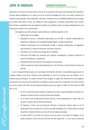 CONSEJERÍA DE EDUCACIÓN
                                                          Dirección General de Participación e Innovación Educativa


tradicional y más activa al mismo tiempo. A la vez le ha supuesto más tiempo de búsquedas de materiales y
recursos (tarea facilitada por un mayor uso de las nuevas tecnologías) así como una mayor incidencia en
aspectos socioculturales. Este profesorado cobra gran importancia en la modalidad bilingüe porque la lengua
que enseña pasa ahora a tener una utilidad en otras asignaturas o módulos profesionales del currículo.
Nunca antes su asignatura tuvo más aplicación práctica en el ámbito escolar. La lengua extranjera pasa a ser
la llave para acceder a más conocimiento.
          Esto significa que debe prestarse especial atención a distintos aspectos como:
                o Potenciación de la oralidad
                o Búsqueda de temas y contenidos relacionados con las ANL o módulos profesionales no
                    lingüísticos implicados en la modalidad bilingüe (textos, campos semánticos).
                o Estrecha coordinación con el profesorado de ANL o módulos profesionales no lingüísticos
                    para anticipar y/o reforzar estructuras, discursos o técnicas.
                o Vinculación con la cultura de la lengua de la modalidad.
                o Promoción del trabajo por proyectos que impliquen investigación y posterior exposición al
                    resto de compañeros y compañeras.
                o Aprovechamiento de la presencia del auxiliar de conversación.
                o Diseño conjunto por parte del profesorado de L2 de Primaria y de Secundaria de tareas de
                    tránsito.
    La L2 o Lengua Extranjera pasa a ser una lengua instrumental, vehicular y de aprendizaje igual que la L1
o lengua materna. Una de las máximas más importantes es usar la L2 siempre que sea posible y la L1
siempre que sea necesario. En cuanto al horario de las lenguas, se siguen las directrices de la Ley Orgánica
de Educación así como la Ley de Educación en Andalucía aunque cada año se especifican de forma concreta
por ciclos y niveles. Por tanto, de forma general podemos decir que según la Orden de 24 de julio de 2006
(art. 4 y 5):
                o En el 2º ciclo de Educación Infantil se impartirá una hora y media distribuida en tres días a la
                    semana en cada uno de los cursos de este nivel educativo
                o En el Primer ciclo de Educación Primaria será de 2 horas distribuidas en cuatro días a la
                    semana en cada curso de este nivel educativo
                o En Segundo y Tercer ciclo de Educación Primaria el alumnado recibirá clases en la L2
                    diariamente, bien en el área de L2, bien en las ANL impartidas en L2. Tales clases se podrán
                    impartir en módulos inferiores a la hora en las dos etapas educativas.
                o En toda la ESO: La L2 tiene las mismas horas que para el alumnado no bilingüe y la L3
                    puede ampliarse a tres horas con las horas de libre disposición a no ser que el alumnado



                                                                                                                      39
 