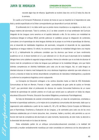 CONSEJERÍA DE EDUCACIÓN
                                                        Dirección General de Participación e Innovación Educativa


                 necesite algún tipo de refuerzo. Igualmente se recibirá clase de o en la L2 todos los días de
                 la semana.
    En cuanto a la Formación Profesional, el número de horas en que se impartirá la L2 dependerá de cada
título y vendrá especificado en la Orden correspondiente que desarrolla el currículo del título.
        El profesorado de L1 no debe sentir que se presta menos importancia a su asignatura, es decir, a la
lengua materna del alumnado. Todo lo contrario, la L1 se debe convertir en el eje vertebrador del Currículo
Integrado de las Lenguas como veremos en el capítulo dedicado a ello. En los centros con modalidad de
enseñanza bilingüe el enfoque AICLE permite potenciar el castellano porque la integración de contenidos
curriculares con el aprendizaje de otras lenguas distintas de la propia no se limita al aprendizaje de idiomas,
sino al desarrollo de habilidades lingüísticas del alumnado, incluyendo el desarrollo de las capacidades
lingüísticas en lengua materna. En efecto, los alumnos que estudian la modalidad bilingüe tiene una mejoría
en la L1 y habitualmente los profesores constatan que los alumnos que tienen un buen rendimiento
académico en L2, lo tienen también en L1 y por extensión en L3. De ahí que el alumnado de la modalidad
bilingüe tiene como optativa la segunda Lengua extranjera. Hemos de entender que no se trata de alcanzar el
mismo nivel de competencia en todas las lenguas que participan en la modalidad bilingüe, sino que habrá
distintas competencias en distintas habilidades para cada una de esas lenguas. Así, en cada lengua se
intentará alcanzar el máximo nivel trabajando las cinco destrezas lingüísticas sabiendo que este esfuerzo es
común y redunda en todas las demás desarrollando competencias de naturaleza metalingüística y ayudando
a conformar la competencia lingüística común subyacente.
        La Consejería de Educación entregará a los centros docentes hasta un total de 450 Actividades
Comunicativas de Aula en Alemán, Francés e Inglés acompañadas de gran parte de audios en formato
“.mp3”, que permitirán dotar al profesorado de idiomas de nuestra Comunidad Autónoma de un nuevo
material de aprendizaje de carácter práctico en el aula que servirá para su aplicación en todas las etapas
educativas (Educación Primaria, Educación Secundaria Obligatoria y enseñanzas Post-obligatorias).
        Se trata de Actividades de carácter eminentemente práctico, en clave de competencias, orientadas a
fomentar el aprendizaje autónomo y a la mejora de la competencia comunicativa del alumnado; dado que su
organización está establecida a partir de los niveles A1, A2 y B1 del Marco Común Europeo de Referencia
para el Aprendizaje, Enseñanza y Evaluación de las Lenguas, y de subniveles para cada una de las cinco
destrezas establecidas por el mismo (escuchar, leer, conversar, hablar y escribir), esto permitirá su uso en
función del nivel de competencia del alumnado en cada momento, favoreciendo, de este modo, la atención a
la diversidad del alumnado en la clase de idiomas.
        Estas actividades parten de un enfoque comunicativo-situacional conectado a la realidad del
alumnado y resultan verdaderamente novedosas por estar concebidas en coherencia con los descriptores de



                                                                                                                    40
 