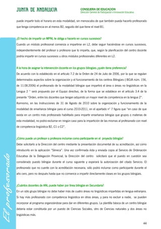 CONSEJERÍA DE EDUCACIÓN
                                                      Dirección General de Participación e Innovación Educativa


puede impartir todo el horario en esta modalidad, sin menoscabo de que también pueda hacerlo profesorado
que tenga competencia en al menos B2, seguido del que tiene el nivel B1.


¿El hecho de impartir un MPNL te obliga a hacerlo en cursos sucesivos?
Cuando un módulo profesional comienza a impartirse en L2, debe seguir haciéndose en cursos sucesivos,
independientemente del profesor o profesora que lo imparta, que, según la planificación del centro docente
podría impartir en cursos sucesivos u otros módulos profesionales diferentes en L2.


A la hora de asignar la intervención docente en los grupos bilingües ¿quién tiene preferencia?
De acuerdo con lo establecido en el artículo 7.2 de la Orden de 24 de Julio de 2006, por la que se regulan
determinados aspectos sobre la organización y el funcionamiento de los centros Bilingües ( BOJA núm. 156,
de 11.08.2006) el profesorado de la modalidad bilingüe que impartirá el área o áreas no lingüísticas en la
Lengua 2 “ será propuesto por el Equipo directivo, de la forma que se establece en el artículo 3.4 de la
presente “Orden, entre los docentes que tengan adquirido un mayor nivel de competencia en la lengua 2”.
Asimismo, en las Instrucciones de 31 de Agosto de 2010 sobre la organización y funcionamiento de la
modalidad de enseñanza bilingüe para el curso 2010-2011, en el apartado nº 7 figura que “en caso de que
exista en un centro más profesorado habilitado para impartir enseñanza bilingüe que grupos o materias de
esta modalidad, no podrá excluirse en ningún caso para la impartición de las mismas al profesorado con nivel
de competencia lingüística B2, C1 o C2”.


¿Cómo puede un profesor o profesora incluirse como participante en el proyecto bilingüe?
Debe solicitarlo a la Dirección del centro mediante la presentación documental de su acreditación, así como
introducirlo en la aplicación “Séneca”. Una vez confirmada ésta y enviada copia al Servicio de Ordenación
Educativa de la Delegación Provincial, la Dirección del centro solicitará que el puesto en cuestión sea
considerado puesto bilingüe durante el curso siguiente y esperará la autorización del citado Servicio. El
profesorado que no cuente con la acreditación necesaria, sólo podrá incluirse como participante durante el
año cero, pero no después hasta que no comience a impartir directamente clases en los grupos bilingües.


¿Cuántos docentes de ANL puede haber por línea bilingüe en Secundaria?
En un sólo grupo bilingüe no debe haber más de cuatro áreas no lingüísticas impartidas en lengua extranjera.
Si hay más profesorado con competencia lingüística en otras áreas, y para no excluir a nadie, se pueden
incorporar al programa organizándose para dar en diferentes grupos. La plantilla básica de un centro bilingüe
debería estar constituida por un puesto de Ciencias Sociales, otro de Ciencias naturales y dos áreas no
lingüísticas más.

                                                                                                                  44
 