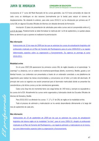 CONSEJERÍA DE EDUCACIÓN
                                                        Dirección General de Participación e Innovación Educativa


incorporarse al 1º curso del Nivel Avanzado de los cursos generales. Las 4,5 horas semanales de clase de
cada curso se distribuyen en dos sesiones (normalmente por la tarde) para reducir el número de
desplazamientos. No obstante lo anterior, para este curso 2010/11 se ha introducido por primera vez 4º
curso CAL en algunas Escuelas Oficiales de Idiomas con elevada demanda de formación.
        Inscripción: El plazo de presentación de solicitudes para estos cursos será el comprendido entre el 1
y el 31 de mayo. Posteriormente se debe formalizar la matrícula del 1 al 8 de septiembre y si quedan plazas
libres se abrirá el cupo a quienes no realizaron la preinscripción.


Más información
    Instrucciones de 12 de mayo de 2009 por las que se autorizan los cursos de actualización lingüística del
    profesorado implicado en el Plan de Fomento del Plurilingüismo para el curso 2009-2010 y se regulan
    determinados aspectos sobre su organización y funcionamiento. Su vigencia se prorroga al curso
    2010/2011.


Modalidad on-line
        En el curso 2007/08 aparecieron los primeros cursos CAL de inglés basados en el aprendizaje “e-
Learning” o a distancia, con un sistema de enseñanza-aprendizaje abierto, económico, flexible, guiado y con
libertad horaria. Los contenidos son presentados a través de un ordenador conectado a una plataforma de
seguimiento para realizar las tareas encomendadas y comunicarse con el tutor y el resto del alumnado. Al
principio del curso se organiza una sesión presencial para el alumnado matriculado donde se presentan las
características y de dichos cursos y se dan orientaciones generales.
        Cada curso (hay tres de momento) tiene una carga lectiva de 140 horas y siempre es equivalente a
los cursos de la EOI. Actualmente los cursos serán organizados y tutorizados desde las Escuelas Oficiales de
Idiomas de Granada y Sevilla.
        Para 2010/2011 se ofertarán los cursos 1º, 2º y 3º de CAL de inglés en la modalidad on-line.
        Todo el proceso de admisión y matriculación se ha venido desarrollando últimamente a lo largo del
mes de septiembre de cada año.


Más información:
    Instrucciones de 15 de septiembre de 2009 por las que se autorizan los cursos de actualización
    lingüística del idioma inglés en la modalidad "on line", para el curso 2009/10, dirigido al profesorado
    implicado en el Plan de Fomento del Plurilingüismo, y se regula la admisión y matriculación en el mismo,
    así como determinados aspectos sobre su organización y funcionamiento.



                                                                                                                    47
 