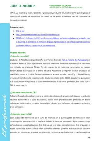 CONSEJERÍA DE EDUCACIÓN
                                                         Dirección General de Participación e Innovación Educativa


NOTA: Los cursos CAL están organizados y gestionados por la Junta de Andalucía por lo que los gastos de
matriculación pueden ser recuperados por medio de las ayudas económicas para las actividades de
formación permanente.


Enlaces de interés
        CAL on-line
        http://www.juntadeandalucia.es/educacion/adisitancia/eoi
        ORDEN de 5 de febrero de 2009, por la que se establecen las bases reguladoras de las ayudas para
        el desarrollo de actividades de formación dirigidas al profesorado de los centros docentes sostenidos
        con fondos públicos, a excepción de los universitarios.


Preguntas frecuentes
¿Qué son los cursos CAL?
Los Cursos de Actualización Lingüística (CAL) se enmarcan dentro del Plan de Fomento del Plurilingüismo de
la Junta de Andalucía. Están especialmente diseñados para formar en idiomas al profesorado de los Centros
con modalidad de enseñanza Bilingüe. Por ello, además de los contenidos comunicativos se trabajan,
también, tareas relacionadas con el ámbito educativo. Actualmente se imparten 3 cursos anuales en las
modalidades presencial y on-line. Tienen correspondencia académica con los cursos 1º y 2º del nivel básico y
el curso del nivel intermedio, respectivamente, del plan de estudios de las EEOOII. Los alumnos que superan
el 3º curso pueden incorporarse al 1º curso del Nivel Avanzado de los cursos generales o, este curso, a un 4º
CAL de nueva creación.


¿Quién puede matricularse en CAL?
Todo el profesorado interesado en mejorar su práctica docente que esté actualmente trabajando en un Centro
educativo dependiente de la Junta de Andalucía, aunque tienen prioridad aquellos profesores con destino
definitivo en los centros con modalidad de enseñanza bilingüe, tanto de lenguas extranjeras como de otras
áreas curriculares.


¿Qué ventajas tienen los CAL?
Estos cursos están reconocidos por la Junta de Andalucía por lo que los gastos de matriculación están
cubiertos por las ayudas económicas para las actividades de formación permanente. Siguen una metodología
participativa que prioriza la adquisición de la destreza oral en el aula y reserva la reflexión de la lengua para el
trabajo individual del alumno. Aunque tienen los mismos contenidos y criterios de evaluación que los cursos
generales, en estos cursos se realiza una adaptación curricular no significativa que incluye la creación de

                                                                                                                     48
 