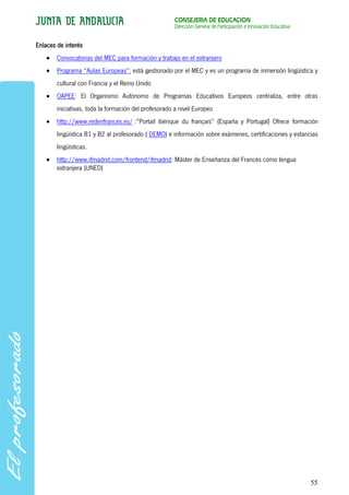 CONSEJERÍA DE EDUCACIÓN
                                                      Dirección General de Participación e Innovación Educativa


Enlaces de interés
        Convocatorias del MEC para formación y trabajo en el extranjero
        Programa “Aulas Europeas”: está gestionado por el MEC y es un programa de inmersión lingüística y
        cultural con Francia y el Reino Unido
        OAPEE: El Organismo Autónomo de Programas Educativos Europeos centraliza, entre otras
        iniciativas, toda la formación del profesorado a nivel Europeo
        http://www.redenfrances.es/ :”Portail ibérique du français” (España y Portugal) Ofrece formación
        lingüística B1 y B2 al profesorado ( DEMO) e información sobre exámenes, certificaciones y estancias
        lingüísticas.
        http://www.ifmadrid.com/frontend/ifmadrid: Máster de Enseñanza del Francés como lengua
        extranjera (UNED)




                                                                                                                  55
 