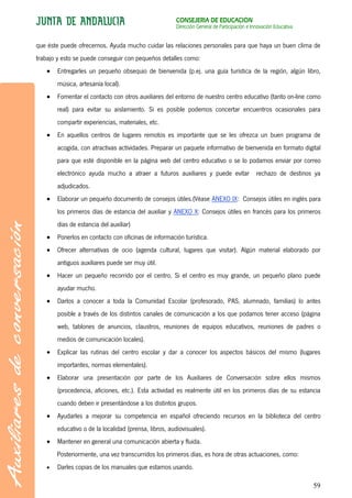 CONSEJERÍA DE EDUCACIÓN
                                                      Dirección General de Participación e Innovación Educativa


que éste puede ofrecernos. Ayuda mucho cuidar las relaciones personales para que haya un buen clima de
trabajo y esto se puede conseguir con pequeños detalles como:
       Entregarles un pequeño obsequio de bienvenida (p.ej. una guía turística de la región, algún libro,
       música, artesanía local).
       Fomentar el contacto con otros auxiliares del entorno de nuestro centro educativo (tanto on-line como
       real) para evitar su aislamiento. Si es posible podemos concertar encuentros ocasionales para
       compartir experiencias, materiales, etc.
       En aquellos centros de lugares remotos es importante que se les ofrezca un buen programa de
       acogida, con atractivas actividades. Preparar un paquete informativo de bienvenida en formato digital
       para que esté disponible en la página web del centro educativo o se lo podamos enviar por correo
       electrónico ayuda mucho a atraer a futuros auxiliares y puede evitar rechazo de destinos ya
       adjudicados.
       Elaborar un pequeño documento de consejos útiles.(Véase ANEXO IX: Consejos útiles en inglés para
       los primeros días de estancia del auxiliar y ANEXO X: Consejos útiles en francés para los primeros
       días de estancia del auxiliar)
       Ponerlos en contacto con oficinas de información turística.
       Ofrecer alternativas de ocio (agenda cultural, lugares que visitar). Algún material elaborado por
       antiguos auxiliares puede ser muy útil.
       Hacer un pequeño recorrido por el centro. Si el centro es muy grande, un pequeño plano puede
       ayudar mucho.
       Darlos a conocer a toda la Comunidad Escolar (profesorado, PAS, alumnado, familias) lo antes
       posible a través de los distintos canales de comunicación a los que podamos tener acceso (página
       web, tablones de anuncios, claustros, reuniones de equipos educativos, reuniones de padres o
       medios de comunicación locales).
       Explicar las rutinas del centro escolar y dar a conocer los aspectos básicos del mismo (lugares
       importantes, normas elementales).
       Elaborar una presentación por parte de los Auxiliares de Conversación sobre ellos mismos
       (procedencia, aficiones, etc.). Esta actividad es realmente útil en los primeros días de su estancia
       cuando deben ir presentándose a los distintos grupos.
       Ayudarles a mejorar su competencia en español ofreciendo recursos en la biblioteca del centro
       educativo o de la localidad (prensa, libros, audiovisuales).
       Mantener en general una comunicación abierta y fluida.
       Posteriormente, una vez transcurridos los primeros días, es hora de otras actuaciones, como:
       Darles copias de los manuales que estamos usando.

                                                                                                                  59
 