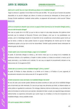 CONSEJERÍA DE EDUCACIÓN
                                                     Dirección General de Participación e Innovación Educativa


¿Qué ocurre cuando hay una mayor demanda que plazas en la modalidad bilingüe?
Según el artículo 3, apartado 2 de la Orden de 24 de julio de 2006, “En caso de que el número de vacantes
disponibles en la sección bilingüe sea inferior al número de alumnos/as interesados en formar parte, el
Consejo Escolar establecerá, mediante sorteo público, la asignación del alumnado a dicha sección” (Véase
ANEXO XVI).


¿Cómo se compensa la situación que se da en un grupo al tener alumnos/as con formación bilingüe previa y
otros sin esta formación bilingüe?
Éste caso se puede dar en la ESO, ya que la ratio es mayor en esta etapa educativa. Así podemos tener
alumnado que ha realizado la Educación Primaria como bilingüe y otro que no. Las posibilidades son
variadas, pero la metodología basada en el desarrollo de las competencias comunicativas ayuda mucho ya
que las tareas a realizar en clase pueden hacerse en grupos heterogéneos de manera que los de mayor
competencia ayuden a los que aún no las han desarrollado. También ayuda presentar tareas individuales de
diferente grado de dificultad.


¿Puede repetir curso el alumnado bilingüe y seguir en la modalidad?
Sí puede. El alumnado bilingüe es diverso y, del mismo modo que no se excluye de la modalidad de
enseñanza ordinaria a los repetidores, el repetir no debe constituir un motivo de exclusión a menos que el
propio alumnado, y sus familias así lo soliciten. En ese caso se seguirá el procedimiento indicado en las
Instrucciones de 31 de agosto de 2010.


¿Puede salir un/a alumno/a de la modalidad bilingüe? ¿Cómo y cuándo?
Sí puede. Al finalizar la etapa educativa si su familia así lo desea o al finalizar el curso siguiendo el
procedimiento indicado en las instrucciones de 31 de agosto de 2010.


¿Puede incorporarse nuevo alumnado a la modalidad bilingüe más tarde?
Al inicio de cada curso escolar pueden ofertarse las plazas vacantes en cada curso de la modalidad bilingüe
para el alumnado que esté interesado. En caso de que haya más demanda que oferta, se deberá realizar un
sorteo público en igualdad de condiciones. Sin embargo, debemos informar al alumnado y a sus familias bien
antes de formalizar el cambio (como por ejemplo, idoneidad de haber cursado una segunda lengua extranjera
anteriormente). La experiencia demuestra que cuanto mayor es el desfase a la hora de incorporarse a la
modalidad bilingüe, menos probable el éxito.


¿Por qué los grupos deben ser flexibles?

                                                                                                                 65
 