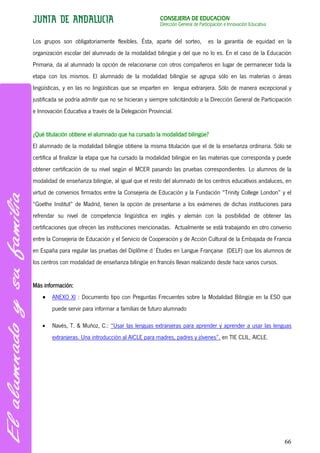 CONSEJERÍA DE EDUCACIÓN
                                                       Dirección General de Participación e Innovación Educativa


Los grupos son obligatoriamente flexibles. Ésta, aparte del sorteo,             es la garantía de equidad en la
organización escolar del alumnado de la modalidad bilingüe y del que no lo es. En el caso de la Educación
Primaria, da al alumnado la opción de relacionarse con otros compañeros en lugar de permanecer toda la
etapa con los mismos. El alumnado de la modalidad bilingüe se agrupa sólo en las materias o áreas
lingüísticas, y en las no lingüísticas que se imparten en lengua extranjera. Sólo de manera excepcional y
justificada se podría admitir que no se hicieran y siempre solicitándolo a la Dirección General de Participación
e Innovación Educativa a través de la Delegación Provincial.


¿Qué titulación obtiene el alumnado que ha cursado la modalidad bilingüe?
El alumnado de la modalidad bilingüe obtiene la misma titulación que el de la enseñanza ordinaria. Sólo se
certifica al finalizar la etapa que ha cursado la modalidad bilingüe en las materias que corresponda y puede
obtener certificación de su nivel según el MCER pasando las pruebas correspondientes. Lo alumnos de la
modalidad de enseñanza bilingüe, al igual que el resto del alumnado de los centros educativos andaluces, en
virtud de convenios firmados entre la Consejería de Educación y la Fundación “Trinity College London” y el
“Goethe Institut” de Madrid, tienen la opción de presentarse a los exámenes de dichas instituciones para
refrendar su nivel de competencia lingüística en inglés y alemán con la posibilidad de obtener las
certificaciones que ofrecen las instituciones mencionadas. Actualmente se está trabajando en otro convenio
entre la Consejería de Educación y el Servicio de Cooperación y de Acción Cultural de la Embajada de Francia
en España para regular las pruebas del Diplôme d´Études en Langue Française (DELF) que los alumnos de
los centros con modalidad de enseñanza bilingüe en francés llevan realizando desde hace varios cursos.


Más información:
        ANEXO XI : Documento tipo con Preguntas Frecuentes sobre la Modalidad Bilingüe en la ESO que
        puede servir para informar a familias de futuro alumnado

        Navés, T. & Muñoz, C.: “Usar las lenguas extranjeras para aprender y aprender a usar las lenguas
        extranjeras. Una introducción al AICLE para madres, padres y jóvenes”. en TIE CLIL, AICLE.




                                                                                                                   66
 