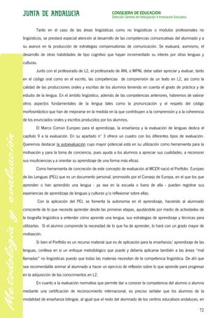 CONSEJERÍA DE EDUCACIÓN
                                                       Dirección General de Participación e Innovación Educativa


        Tanto en el caso de las áreas lingüísticas como no lingüísticas o módulos profesionales no
lingüísticos, se prestará especial atención al desarrollo de las competencias comunicativas del alumnado y a
su avance en la producción de estrategias compensatorias de comunicación. Se evaluará, asimismo, el
desarrollo de otras habilidades de tipo cognitivo que hayan incrementado su interés por otras lenguas y
culturas.
        Junto con el profesorado de L2, el profesorado de ANL o MPNL debe saber apreciar y evaluar, tanto
en el código oral como en el escrito, las competencias de comprensión de un texto en L2, así como la
calidad de las producciones orales y escritas de los alumnos teniendo en cuenta el grado de práctica y de
estudio de la lengua. En el ámbito lingüístico, además de las competencias anteriores, habremos de valorar
otros aspectos fundamentales de la lengua tales como la pronunciación y el respeto del código
morfosintáctico que han de mejorarse en la medida en la que contribuyen a la comprensión y a la coherencia
de los enunciados orales y escritos producidos por los alumnos.
        El Marco Común Europeo para el aprendizaje, la enseñanza y la evaluación de lenguas dedica el
capítulo 9 a la evaluación. En su apartado nº 3 ofrece un cuadro con los diferentes tipos de evaluación.
Queremos destacar la autoevaluación cuyo mayor potencial está en su utilización como herramienta para la
motivación y para la toma de conciencia, pues ayuda a los alumnos a apreciar sus cualidades, a reconocer
sus insuficiencias y a orientar su aprendizaje de una forma más eficaz.
        Como herramienta de concreción de este concepto de evaluación al MCER nació el Portfolio Europeo
de las Lenguas (PEL) que es un documento personal, promovido por el Consejo de Europa, en el que los que
aprenden o han aprendido una lengua - ya sea en la escuela o fuera de ella - pueden registrar sus
experiencias de aprendizaje de lenguas y culturas y/o reflexionar sobre ellas.
            Con la aplicación del PEL se fomenta la autonomía en el aprendizaje, haciendo al alumnado
consciente de lo que necesita aprender desde las primeras etapas, ayudándole por medio de actividades de
la biografía lingüística a entender cómo aprende una lengua, sus estrategias de aprendizaje y técnicas para
utilizarlas. Si el alumno comprende la necesidad de lo que ha de aprender, lo hará con un grado mayor de
motivación.
        Si bien el Portfolio es un recurso material que es de aplicación para la enseñanza/ aprendizaje de las
lenguas, conlleva en sí un enfoque metodológico que puede y debería aplicarse también a las áreas “mal
llamadas” no lingüísticas puesto que todas las materias necesitan de la competencia lingüística. De ahí que
sea recomendable animar al alumnado a hacer un ejercicio de reflexión sobre lo que aprende para progresar
en la adquisición de las conocimientos en L2.
        En cuanto a la evaluación normativa que permite dar a conocer la competencia del alumno o alumna
mediante una certificación de reconocimiento internacional, es preciso señalar que los alumnos de la
modalidad de enseñanza bilingüe, al igual que el resto del alumnado de los centros educativos andaluces, en

                                                                                                                   72
 