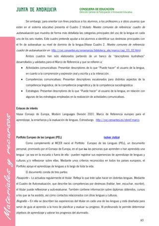 CONSEJERÍA DE EDUCACIÓN
                                                        Dirección General de Participación e Innovación Educativa


        Sin embargo, para orientar con fines prácticos a los alumnos, a los profesores y a otros usuarios que
están en el sistema educativo presenta el Cuadro 2 titulado Niveles comunes de referencia: cuadro de
autoevaluación que muestra de forma más detallada las categorías principales del uso de la lengua en cada
uno de los seis niveles. Este cuadro pretende ayudar a los alumnos a identificar sus destrezas principales con
el fin de autoevaluar su nivel de dominio de la lengua.(Véase Cuadro 2. Niveles comunes de referencia:
cuadro de autoevaluación en http://cvc.cervantes.es/ensenanza/biblioteca_ele/marco/cap_03_02.htm).
        Ambos cuadros han sido elaborados partiendo de un banco de “descriptores ilustrativos”
desarrollados y validados para el Marco de Referencia y que se refieren a:
        Actividades comunicativas: Presentan descriptores de lo que “Puede hacer” el usuario de la lengua,
        en cuanto a la comprensión y expresión oral y escrita y a la interacción.
        Competencias comunicativas: Presentan descriptores escalonados para distintos aspectos de la
        competencia lingüística, de la competencia pragmática y de la competencia sociolingüística.
        Estrategias: Presentan descriptores de lo que “Puede hacer” el usuario de la lengua, en relación con
        algunas de las estrategias empleadas en la realización de actividades comunicativas.


Enlaces de interés
Véase Consejo de Europa, Modern Languages División 2001: Marco de Referencia europeo para el
aprendizaje, la enseñanza y la evaluación de lenguas. Estrasburgo. http://cvc.cervantes.es/obref/marco




Portfolio Europeo de las Lenguas (PEL)                                            (volver índice)
        Como complemento al MCER nació el Portfolio Europeo de las Lenguas (PEL), un documento
personal, promovido por el Consejo de Europa, en el que los las personas que aprenden o han aprendido una
lengua - ya sea en la escuela o fuera de ella - pueden registrar sus experiencias de aprendizaje de lenguas y
culturas y/o reflexionar sobre ellas. Mediante unos criterios reconocidos en todos los países europeos, el
Portfolio apoya el aprendizaje de lenguas a lo largo de toda la vida.
        El documento consta de tres partes:
Pasaporte – Lo actualiza regularmente el titular. Refleja lo que éste sabe hacer en distintas lenguas. Mediante
el Cuadro de Auto-evaluación, que describe las competencias por destrezas (hablar, leer, escuchar, escribir),
el titular puede reflexionar y auto-evaluarse. También contiene información sobre diplomas obtenidos, cursos
a los que se ha asistido, así como contactos relacionados con otras lenguas y culturas.
Biografía – En ella se describen las experiencias del titular en cada una de las lenguas y está diseñada para
servir de guía al aprendiz a la hora de planificar y evaluar su progreso. Al profesorado le permite determinar
objetivos de aprendizaje y valorar los progresos del alumnado.

                                                                                                                    85
 