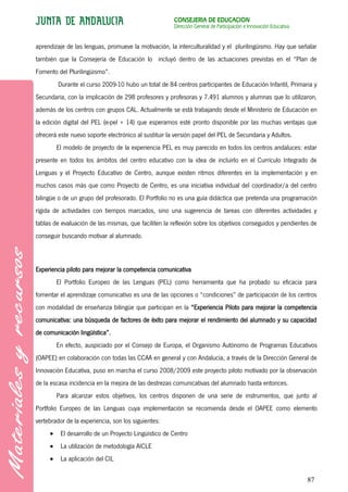 CONSEJERÍA DE EDUCACIÓN
                                                       Dirección General de Participación e Innovación Educativa


aprendizaje de las lenguas, promueve la motivación, la interculturalidad y el plurilingüismo. Hay que señalar
también que la Consejería de Educación lo incluyó dentro de las actuaciones previstas en el “Plan de
Fomento del Plurilingüismo”.
         Durante el curso 2009-10 hubo un total de 84 centros participantes de Educación Infantil, Primaria y
Secundaria, con la implicación de 298 profesores y profesoras y 7.491 alumnos y alumnas que lo utilizaron,
además de los centros con grupos CAL. Actualmente se está trabajando desde el Ministerio de Educación en
la edición digital del PEL (e-pel + 14) que esperamos esté pronto disponible por las muchas ventajas que
ofrecerá este nuevo soporte electrónico al sustituir la versión papel del PEL de Secundaria y Adultos.
        El modelo de proyecto de la experiencia PEL es muy parecido en todos los centros andaluces: estar
presente en todos los ámbitos del centro educativo con la idea de incluirlo en el Currículo Integrado de
Lenguas y el Proyecto Educativo de Centro, aunque existen ritmos diferentes en la implementación y en
muchos casos más que como Proyecto de Centro, es una iniciativa individual del coordinador/a del centro
bilingüe o de un grupo del profesorado. El Portfolio no es una guía didáctica que pretenda una programación
rígida de actividades con tiempos marcados, sino una sugerencia de tareas con diferentes actividades y
tablas de evaluación de las mismas, que faciliten la reflexión sobre los objetivos conseguidos y pendientes de
conseguir buscando motivar al alumnado.



Experiencia piloto para mejorar la competencia comunicativa
        El Portfolio Europeo de las Lenguas (PEL) como herramienta que ha probado su eficacia para
fomentar el aprendizaje comunicativo es una de las opciones o “condiciones” de participación de los centros
con modalidad de enseñanza bilingüe que participan en la “Experiencia Piloto para mejorar la competencia
comunicativa: una búsqueda de factores de éxito para mejorar el rendimiento del alumnado y su capacidad
de comunicación lingüística”.
        En efecto, auspiciado por el Consejo de Europa, el Organismo Autónomo de Programas Educativos
(OAPEE) en colaboración con todas las CCAA en general y con Andalucía, a través de la Dirección General de
Innovación Educativa, puso en marcha el curso 2008/2009 este proyecto piloto motivado por la observación
de la escasa incidencia en la mejora de las destrezas comunicativas del alumnado hasta entonces.
        Para alcanzar estos objetivos, los centros disponen de una serie de instrumentos, que junto al
Portfolio Europeo de las Lenguas cuya implementación se recomienda desde el OAPEE como elemento
vertebrador de la experiencia, son los siguientes:
          El desarrollo de un Proyecto Lingüístico de Centro
          La utilización de metodología AICLE
          La aplicación del CIL


                                                                                                                   87
 