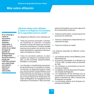 Sistema de Seguridad Social en Salud


      Más sobre afiliación




                     ¿Quiénes deben estar afiliados                            jadores de Ecopetrol), que reúnan alguna de
                     y cotizar en el Régimen Contributivo                      las características anteriores.
                     de la seguridad social en salud?                      !    Todos los pensionados, o quienes gocen de
Si su cónyuge y
                                                                               la pensión de sustitución
usted se             Es obligatoria la afiliación como cotizantes de:
encuentran
                                                                           !   Todos los trabajadores independientes con
afiliados a          !    Todas las personas nacionales o extranje-            capacidad de pago
sistemas                 ras residentes en Colombia, vinculadas
especiales, a            mediante contrato de trabajo que se rija por      !   Todos los rentistas de capital.
usted no se le           las normas colombianas, (incluidas aquellas
exime de su deber        personas que presten sus servicios en las
de pago de               sedes diplomáticas y organismos internacio-       Los sistemas especiales de afiliación corres-
aportes al               nales acreditados en el país)                     ponden a:
Sistema General
de Seguridad         !    Todos los servidores públicos, es decir,         1. Los miembros de las Fuerzas Militares y de la
Social en Salud, a       aquellos que trabajen en entidades del Es-           Policía Nacional
través del               tado, ya sea nacionales, departamentales,         2. El personal contemplado en el Decreto Ley
FOSYGA, siempre          distritales o municipales.                           1214 de 1990, vinculado antes de diciembre
que usted tenga
                                                                              de 1993
una relación         !    Los cónyuges o compañeros(as) permanen-          3. Los miembros no remunerados de las Cor-
laboral y/o              tes de las personas no incluidas en el Siste-        poraciones Públicas
ingresos                 ma General de Seguridad Social en Salud           4. Los afiliados al Fondo Nacional de Prestacio-
adicionales.             (los miembros de las Fuerzas Militares y de la       nes Sociales del Magisterio
                         Policía Nacional, los miembros no remunera-       5. Los trabajadores de las empresas que se
                         dos de las Corporaciones Públicas, los afilia-       encontraban en concordato preventivo y obli-
                         dos al Fondo Nacional de Prestaciones So-            gatorio a diciembre de 1993 y mientras dure
                         ciales del Magisterio, los trabajadores de las       el respectivo concordato
                         empresas en concordato en 1993 y los traba-       6. Los servidores públicos de la Empresa Co-
                                                                              lombiana de Petróleos.



                                                                          10
 