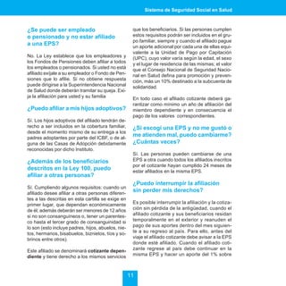 Sistema de Seguridad Social en Salud



¿Se puede ser empleado                               que los beneficiarios. Si las personas cumplen
o pensionado y no estar afiliado                     estos requisitos podrán ser incluidos en el gru-
                                                     po familiar, siempre y cuando el afiliado pague
a una EPS?                                           un aporte adicional por cada una de ellas equi-
                                                     valente a la Unidad de Pago por Capitación
No. La Ley establece que los empleadores y           (UPC), cuyo valor varía según la edad, el sexo
los Fondos de Pensiones deben afiliar a todos        y el lugar de residencia de las mismas; el valor
los empleados o pensionados. Si usted no está        que el Consejo Nacional de Seguridad Nacio-
afiliado exíjale a su empleador o Fondo de Pen-      nal en Salud defina para promoción y preven-
siones que lo afilie. Si no obtiene respuesta        ción, más un 10% destinado a la subcuenta de
puede dirigirse a la Superintendencia Nacional       solidaridad.
de Salud donde deberán tramitar su queja. Exi-
ja la afiliación para usted y su familia             En todo caso el afiliado cotizante deberá ga-
                                                     rantizar como mínimo un año de afiliación del
¿Puedo afiliar a mis hijos adoptivos?                miembro dependiente y en consecuencia el
                                                     pago de los valores correspondientes.
Sí. Los hijos adoptivos del afiliado tendrán de-
recho a ser incluidos en la cobertura familiar,      ¿Si escogí una EPS y no me gustó o
desde el momento mismo de su entrega a los
padres adoptantes por parte del ICBF, o de al-
                                                     me atienden mal, puedo cambiarme?
guna de las Casas de Adopción debidamente            ¿Cuántas veces?
reconocidas por dicho Instituto.
                                                     Sí. Las personas pueden cambiarse de una
¿Además de los beneficiarios                         EPS a otra cuando todos los afiliados inscritos
                                                     por el cotizante hayan cumplido 24 meses de
descritos en la Ley 100, puedo                       estar afiliados en la misma EPS.
afiliar a otras personas?
                                                     ¿Puedo interrumpir la afiliación
Sí. Cumpliendo algunos requisitos: cuando un
afiliado desee afiliar a otras personas diferen-
                                                     sin perder mis derechos?
tes a las descritas en esta cartilla se exige en
primer lugar, que dependan económicamente            Es posible interrumpir la afiliación y la cotiza-
de él; además deberán ser menores de 12 años         ción sin pérdida de la antigüedad, cuando el
si no son consanguíneos o, tener un parentes-        afiliado cotizante y sus beneficiarios residan
co hasta el tercer grado de consanguinidad si        temporalmente en el exterior y reanuden el
lo son (esto incluye padres, hijos, abuelos, nie-    pago de sus aportes dentro del mes siguien-
tos, hermanos, bisabuelos, biznietos, tíos y so-     te a su regreso al país. Para ello, antes del
brinos entre otros).                                 viaje el afiliado cotizante debe avisar a la EPS
                                                     donde esté afiliado. Cuando el afiliado coti-
Este afiliado se denominará cotizante depen-         zante regrese al país debe continuar en la
diente y tiene derecho a los mismos servicios        misma EPS y hacer un aporte del 1% sobre



                                                    11
 
