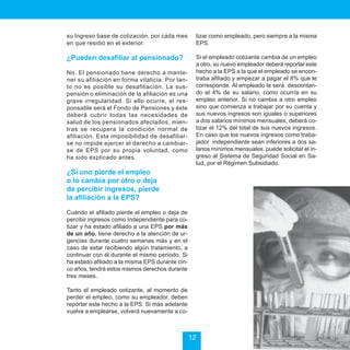 Sistema de Seguridad Social en Salud


su Ingreso base de cotización, por cada mes       tizar como empleado, pero siempre a la misma
en que residió en el exterior.                    EPS.

¿Pueden desafiliar al pensionado?                 Si el empleado cotizante cambia de un empleo
                                                  a otro, su nuevo empleador deberá reportar este
No. El pensionado tiene derecho a mante-          hecho a la EPS a la que el empleado se encon-
ner su afiliación en forma vitalicia. Por tan-    traba afiliado y empezar a pagar el 8% que le
to no es posible su desafiliación. La sus-        corresponde. Al empleado le será descontan-
pensión o eliminación de la afiliación es una     do el 4% de su salario, como ocurría en su
grave irregularidad. Si ello ocurre, el res-      empleo anterior. Si no cambia a otro empleo
ponsable será el Fondo de Pensiones y éste        sino que comienza a trabajar por su cuenta y
deberá cubrir todas las necesidades de            sus nuevos ingresos son iguales o superiores
salud de los pensionados afectados, mien-         a dos salarios mínimos mensuales, deberá co-
tras se recupera la condición normal de           tizar el 12% del total de sus nuevos ingresos.
afiliación. Esta imposibilidad de desafiliar-     En caso que los nuevos ingresos como traba-
se no impide ejercer el derecho a cambiar-        jador independiente sean inferiores a dos sa-
se de EPS por su propia voluntad, como            larios mínimos mensuales, puede solicitar el in-
ha sido explicado antes.                          greso al Sistema de Seguridad Social en Sa-
                                                  lud, por el Régimen Subsidiado.
¿Si uno pierde el empleo
o lo cambia por otro o deja
de percibir ingresos, pierde
la afiliación a la EPS?

Cuando el afiliado pierde el empleo o deja de
percibir ingresos como independiente para co-
tizar y ha estado afiliado a una EPS por más
de un año, tiene derecho a la atención de ur-
gencias durante cuatro semanas más y en el
caso de estar recibiendo algún tratamiento, a
continuar con él durante el mismo período. Si
ha estado afiliado a la misma EPS durante cin-
co años, tendrá estos mismos derechos durante
tres meses.

Tanto el empleado cotizante, al momento de
perder el empleo, como su empleador, deben
reportar este hecho a la EPS. Si más adelante
vuelve a emplearse, volverá nuevamente a co-



                                                 12
 