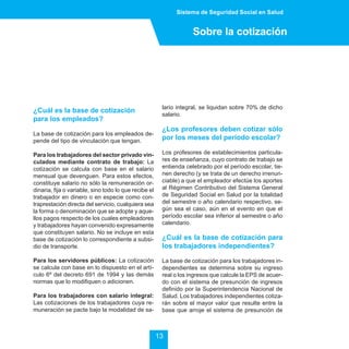 Sistema de Seguridad Social en Salud


                                                                    Sobre la cotización




                                                        lario integral, se liquidan sobre 70% de dicho
¿Cuál es la base de cotización
                                                        salario.
para los empleados?
                                                        ¿Los profesores deben cotizar sólo
La base de cotización para los empleados de-
pende del tipo de vinculación que tengan.
                                                        por los meses del período escolar?

Para los trabajadores del sector privado vin-           Los profesores de establecimientos particula-
culados mediante contrato de trabajo: La                res de enseñanza, cuyo contrato de trabajo se
cotización se calcula con base en el salario            entienda celebrado por el período escolar, tie-
mensual que devenguen. Para estos efectos,              nen derecho (y se trata de un derecho irrenun-
constituye salario no sólo la remuneración or-          ciable) a que el empleador efectúe los aportes
dinaria, fija o variable, sino todo lo que recibe el    al Régimen Contributivo del Sistema General
trabajador en dinero o en especie como con-             de Seguridad Social en Salud por la totalidad
traprestación directa del servicio, cualquiera sea      del semestre o año calendario respectivo, se-
la forma o denominación que se adopte y aque-           gún sea el caso, aún en el evento en que el
llos pagos respecto de los cuales empleadores           período escolar sea inferior al semestre o año
y trabajadores hayan convenido expresamente             calendario.
que constituyen salario. No se incluye en esta
base de cotización lo correspondiente a subsi-          ¿Cuál es la base de cotización para
dio de transporte.                                      los trabajadores independientes?

Para los servidores públicos: La cotización             La base de cotización para los trabajadores in-
se calcula con base en lo dispuesto en el artí-         dependientes se determina sobre su ingreso
culo 6º del decreto 691 de 1994 y las demás             real o los ingresos que calcule la EPS de acuer-
normas que lo modifiquen o adicionen.                   do con el sistema de presunción de ingresos
                                                        definido por la Superintendencia Nacional de
Para los trabajadores con salario integral:             Salud. Los trabajadores independientes cotiza-
Las cotizaciones de los trabajadores cuya re-           rán sobre el mayor valor que resulte entre la
muneración se pacte bajo la modalidad de sa-            base que arroje el sistema de presunción de



                                                       13
 