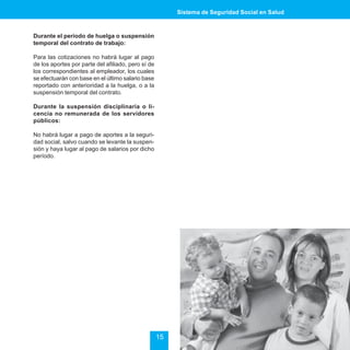 Sistema de Seguridad Social en Salud



Durante el periodo de huelga o suspensión
temporal del contrato de trabajo:

Para las cotizaciones no habrá lugar al pago
de los aportes por parte del afiliado, pero sí de
los correspondientes al empleador, los cuales
se efectuarán con base en el último salario base
reportado con anterioridad a la huelga, o a la
suspensión temporal del contrato.

Durante la suspensión disciplinaria o li-
cencia no remunerada de los servidores
públicos:

No habrá lugar a pago de aportes a la seguri-
dad social, salvo cuando se levante la suspen-
sión y haya lugar al pago de salarios por dicho
período.




                                                    15
 