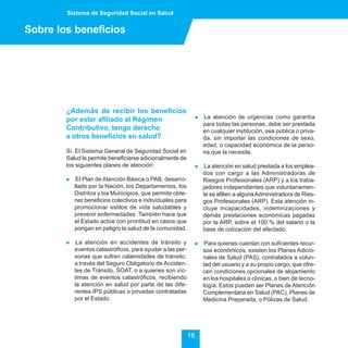 Sistema de Seguridad Social en Salud


Sobre los beneficios




        ¿Además de recibir los beneficios
        por estar afiliado al Régimen                        !   La atención de urgencias como garantía
                                                                 para todas las personas, debe ser prestada
        Contributivo, tengo derecho                              en cualquier institución, sea pública o priva-
        a otros beneficios en salud?                             da, sin importar las condiciones de sexo,
                                                                 edad, o capacidad económica de la perso-
        Sí. El Sistema General de Seguridad Social en            na que la necesite.
        Salud le permite beneficiarse adicionalmente de
        los siguientes planes de atención:                   !    La atención en salud prestada a los emplea-
                                                                 dos con cargo a las Administradoras de
        !    El Plan de Atención Básica o PAB, desarro-          Riesgos Profesionales (ARP) y a los traba-
            llado por la Nación, los Departamentos, los          jadores independientes que voluntariamen-
            Distritos y los Municipios, que permite obte-        te se afilien a alguna Administradora de Ries-
            ner beneficios colectivos e individuales para        gos Profesionales (ARP). Esta atención in-
            promocionar estilos de vida saludables y             cluye incapacidades, indemnizaciones y
            prevenir enfermedades. También hace que              demás prestaciones económicas pagadas
            el Estado actúe con prontitud en casos que           por la ARP, sobre el 100 % del salario o la
            pongan en peligro la salud de la comunidad.          base de cotización del afectado.

        !    La atención en accidentes de tránsito y         !    Para quienes cuentan con suficientes recur-
            eventos catastróficos, para ayudar a las per-        sos económicos, existen los Planes Adicio-
            sonas que sufren calamidades de tránsito,            nales de Salud (PAS), contratados a volun-
            a través del Seguro Obligatorio de Acciden-          tad del usuario y a su propio cargo, que ofre-
            tes de Tránsito, SOAT, o a quienes son víc-          cen condiciones opcionales de alojamiento
            timas de eventos catastróficos, recibiendo           en los hospitales o clínicas, o bien de tecno-
            la atención en salud por parte de las dife-          logía. Estos pueden ser Planes de Atención
            rentes IPS públicas o privadas contratadas           Complementaria en Salud (PAC), Planes de
            por el Estado.                                       Medicina Preparada, o Pólizas de Salud.




                                                            16
 