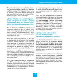 Sistema de Seguridad Social en Salud



No olvide además que los empleados y traba-         La medicina prepagada, los seguros de salud y
jadores independientes cuentan con beneficios       los planes complementarios son vendidos a di-
del Sistema Integral de Seguridad Social, como      ferentes costos según las coberturas que
el derecho a cotizar para obtener la pensión, a     ofrezcan.
través de Administradoras de Fondos de Pen-
siones (AFP) que más le convenga.                   Tenga en cuenta que para comprar un plan de
                                                    medicina prepagada o un seguro de salud o un
¿Estar afiliado a la medicina prepa-                plan complementario debe estar afiliado a una
gada, a seguros de salud o a planes                 EPS que le preste el POS. Es adicional a la
                                                    afiliación a una EPS, ningún programa de
complementarios, me da más bene-                    medicina prepagada ni un seguro de salud o
ficios que estar afiliado a una EPS?                plan complementario reemplazan o valen por
                                                    la afiliación a la EPS. Esta última es obligato-
No. Un afiliado a una EPS tiene derecho a reci-     ria; los otros tres son voluntarios y dependen
bir todo lo que incluye el POS. Los que están       de su capacidad económica.
en la medicina prepagada, en los seguros de
salud o planes complementarios no. A ellos,         ¿Cómo puedo saber cuáles
cada compañía les ofrece cosas distintas y les
cobra según su valor.
                                                    son los medicamentos
                                                    a que tengo derecho en el POS?
En el POS no hay preexistencias, es decir que
si al afiliarse la persona tiene enfermedades       Los afiliados tienen derecho a los medica-
anteriores, estarán cubiertas y atendidas sin       mentos establecidos en el llamado Manual
costo adicional; en la medicina prepagada, la       de Medicamentos y Terapéutica del Siste-
atención de las enfermedades que la persona         ma General de Seguridad Social en Salud,
tenga antes de afiliarse se paga por aparte,        cuyo listado deberá encontrarse publicado por
según lo que cobre la clínica, el médico, etc.      las EPS y por las IPS en los sitios de acceso
                                                    al público de sus farmacias. Son cerca de 600
La afiliación a una EPS es obligatoria para to-     medicamentos.
dos. La afiliación a la medicina prepagada, los
seguros de salud o los planes complementa-          Estos medicamentos deben ser formulados por
rios es voluntaria y cada cual «compra» los ser-    el médico con el nombre genérico, o sea aquel
vicios que quiera.                                  que utiliza la denominación común internacio-
                                                    nal y NO por su nombre comercial. Asegúrese
El POS a que se tiene derecho al afiliarse a        que los medicamentos recetados se encuen-
una EPS cubre incluso las enfermedades más          tren en las listas mencionadas para que sean
costosas como Cáncer o Sida; en la medicina         pagados por la EPS.
prepagada, los seguros de salud o los planes
complementarios cubrir esos riesgos de enfer-
medad tienen costos adicionales.



                                                   17
 