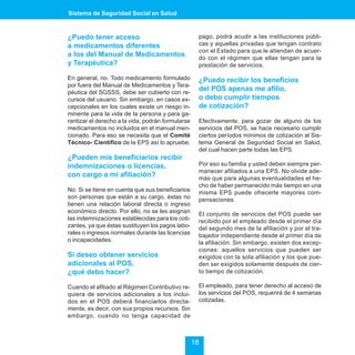 Sistema de Seguridad Social en Salud



¿Puedo tener acceso                                 pago, podrá acudir a las instituciones públi-
a medicamentos diferentes                           cas y aquellas privadas que tengan contrato
                                                    con el Estado para que le atiendan de acuer-
a los del Manual de Medicamentos                    do con el régimen que ellas tengan para la
y Terapéutica?                                      prestación de servicios.

En general, no. Todo medicamento formulado          ¿Puedo recibir los beneficios
por fuera del Manual de Medicamentos y Tera-
péutica del SGSSS, debe ser cubierto con re-
                                                    del POS apenas me afilio,
cursos del usuario. Sin embargo, en casos ex-       o debo cumplir tiempos
cepcionales en los cuales existe un riesgo in-      de cotización?
minente para la vida de la persona y para ga-
rantizar el derecho a la vida, podrán formularse    Efectivamente, para gozar de alguno de los
medicamentos no incluidos en el manual men-         servicios del POS, se hace necesario cumplir
cionado. Para eso se necesita que el Comité         ciertos períodos mínimos de cotización al Sis-
Técnico- Científico de la EPS así lo apruebe.       tema General de Seguridad Social en Salud,
                                                    del cual hacen parte todas las EPS.
¿Pueden mis beneficiarios recibir
indemnizaciones o licencias,                        Por eso su familia y usted deben siempre per-
                                                    manecer afiliados a una EPS. No olvide ade-
con cargo a mi afiliación?                          más que para algunas eventualidades el he-
                                                    cho de haber permanecido más tiempo en una
No. Si se tiene en cuenta que sus beneficiarios     misma EPS puede ofrecerle mayores com-
son personas que están a su cargo, éstas no         pensaciones.
tienen una relación laboral directa o ingreso
económico directo. Por ello, no se les asignan      El conjunto de servicios del POS puede ser
las indemnizaciones establecidas para los coti-     recibido por el empleado desde el primer día
zantes, ya que éstas sustituyen los pagos labo-     del segundo mes de la afiliación y por el tra-
rales o ingresos normales durante las licencias     bajador independiente desde el primer día de
o incapacidades.                                    la afiliación. Sin embargo, existen dos excep-
                                                    ciones: aquellos servicios que pueden ser
Si deseo obtener servicios                          exigidos con la sola afiliación y los que pue-
adicionales al POS,                                 den ser exigidos solamente después de cier-
¿qué debo hacer?                                    to tiempo de cotización.

Cuando el afiliado al Régimen Contributivo re-      El empleado, para tener derecho al acceso de
quiera de servicios adicionales a los inclui-       los servicios del POS, requerirá de 4 semanas
dos en el POS deberá financiarlos directa-          cotizadas.
mente, es decir, con sus propios recursos. Sin
embargo, cuando no tenga capacidad de



                                                   18
 