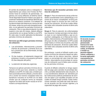 Sistema de Seguridad Social en Salud



El cambio de empleado activo o trabajador in-        Servicios que SI necesitan períodos míni-
dependiente que cotiza a los Fondos de Pen-          mos de cotización:
siones hacia la condición de pensionado, no
genera una nueva afiliación al Sistema Gene-         Grupo 1: Para el tratamiento de las enferme-
ral de Seguridad Social en Salud y por tanto se      dades consideradas como catastróficas o rui-
continúan recibiendo los beneficios del POS que      nosas de la mayor complejidad, la EPS pue-
tenía en su anterior condición. Si el afiliado se    de exigir hasta un mínimo de cien (100) se-
ha desvinculado del sistema por menos de seis        manas de cotización, 26 de las cuales debe-
(6) meses, antes de que le sea otorgada la pen-      rán haber sido cotizadas durante el último año
sión, no se aplicarán los períodos mínimos de        calendario.
cotización. Pero si esa desvinculación ha sido
superior a los seis (6) meses, deberá afiliarse      Grupo 2: Para la atención de enfermedades
nuevamente con su grupo familiar a una EPS.          que requieran manejo quirúrgico de tipo electi-
En este caso, le serán aplicados los llamados        vo (que no son imprescindibles y que se en-
períodos mínimos de cotización.                      cuentren catalogadas en el Manual de Activi-
                                                     dades, Intervenciones y Procedimientos, como       Si durante el paso
Servicios que NO exigen períodos mínimos             del grupo de alta complejidad), la EPS puede       de empleado a
de cotización:                                       exigir hasta un mínimo de cincuenta y dos (52)     pensionado
                                                     semanas de cotización, 26 de las cuales debe-      transcurren seis
!    Las actividades, intervenciones y procedi-      rán haber sido cotizadas durante el último año     meses en que no
    mientos de promoción y fomento de la sa-         calendario.                                        cotiza, al empezar
    lud y prevención de la enfermedad, de baja                                                          a recibir su
    complejidad.                                     Sin embargo, cuando el afiliado sujeto a pe-       pensión deberá
                                                     ríodos mínimos de cotización desee ser aten-       volver a afiliarse y
!   En las mujeres, el tratamiento integral del      dido antes de los plazos descritos, deberá         le serán aplicados
    embarazo, el parto y el puerperio (primeros      pagar un porcentaje del valor total del trata-     nuevamente los
    45 días después del parto).                      miento, (equivalente al porcentaje en sema-        períodos mínimos
                                                     nas de cotización que le falten para comple-       de cotización.
!   La atención de todas las urgencias.              tar los períodos mínimos).

Tampoco se aplican periodos mínimos de co-           Cuando el afiliado cotizante no tenga capaci-
tización al niño que nace, estando su madre          dad de pago para cancelar el porcentaje des-
afiliada a una EPS. En este caso, el bebé que-       crito y acredite debidamente esta situación, él
dará automáticamente afiliado y tendrá dere-         o sus beneficiarios deberán ser atendidos por
cho a recibir de manera inmediata todos los          las instituciones públicas prestadoras de servi-
beneficios incluidos en el POS (no se debe           cios de salud o por aquellas privadas con las
olvidar que de cualquier forma se necesita           cuales el Estado tenga contrato. Estas institu-
registrar los datos del recién nacido en el for-     ciones cobrarán una parte del costo del servi-
mulario correspondiente).                            cio de acuerdo con las normas vigentes y la
                                                     capacidad de pago del usuario.



                                                    19
 