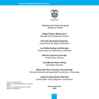 Sistema de Seguridad Social en Salud




                                                 Ministerio de la Protección Social
                                                        República de Colombia


                                                Diego Palacio Betancourt
                                               Ministro de la Protección Social

                                               Eduardo Alvarado Santander
                                              Viceministro de Salud y Bienestar

                                               Luz Stella Arango de Buitrago
                                            Viceministra de Relaciones Laborales

                                                 Ramiro Guerrero Carvajal
                                                   Viceministro Técnico

                                                 Luis Manuel Neira Núñez
                                                    Secretario General

                                          Maria del Pilar Granados Thorschmidt
                                  Directora General de Seguridad Económica y Pensiones

                                               Jorge Enrique Durán Sánchez
                                           Coordinador Grupo Régimen Contributivo
Diseño: Enrique Páez R.
Impresión: Imprenta Nacional de Colombia
ISBN:
Siste ma de Seguridad Social en Salud -                 Comunicaciones
Régimen Contributivo                                        2004



                                                                2
 