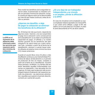 Sistema de Seguridad Social en Salud


                    Para recibir los beneficios de la seguridad so-      ¿Si uno deja de ser trabajador
                    cial en salud, el pensionado no necesita cum-        independiente y se vincula
                    plir con períodos mínimos de cotización, excep-
                    to cuando por alguna razón se ha desvinculado
                                                                         a un empleo, pierde la afiliación
                    por más de seis meses continuos, antes de re-        a la EPS?
                    cibir su pensión.
                                                                         En caso de vincularse como empleado su nue-
                    ¿Apenas me desafilie, o deje                         vo empleador deberá reportarlo a la misma EPS
                                                                         a que usted venía afiliado y pagar el 8% del
                    de pagar la cotización se eliminan                   salario con el cual usted fue vinculado. A usted
                    los beneficios de la afiliación?                     le será descontando el 4% de dicho salario.

                    No. El tiempo de más que duren, depende de
                    algunas cosas. Veamos: una vez suspendido
                    el pago de la cotización como consecuencia
La EPS en el        de la desafiliación (si se debe a la pérdida de
momento de la       capacidad de pago), el afiliado y su núcleo
afiliación debe     familiar gozarán de los beneficios del plan
informarle sobre    obligatorio de salud hasta por cuatro sema-
los servicios que   nas más, contadas a partir de la fecha de la
requieren perío-    desafiliación, siempre y cuando hayan esta-
dos mínimos de      do afiliados al sistema como mínimo los doce
cotización.         (12) meses anteriores.

                    Cuando el usuario lleve cinco (5) años o más
                    de afiliación continua a una misma Entidad Pro-
                    motora de Salud, tendrá derecho a un período
                    de protección de tres (3) meses, contados a
                    partir de la fecha de su desafiliación. Durante
                    estos periodos, al afiliado y su familia sólo les
                    serán atendidas aquellas enfermedades que
                    venían en tratamiento, o las derivadas de una
                    urgencia. En todo caso la atención sólo se pro-
                    longará hasta la finalización del respectivo pe-
                    riodo de protección. Las atenciones adiciona-
                    les o aquellas que superen el periodo descrito,
                    correrán por cuenta del usuario.




                                                                        20
 